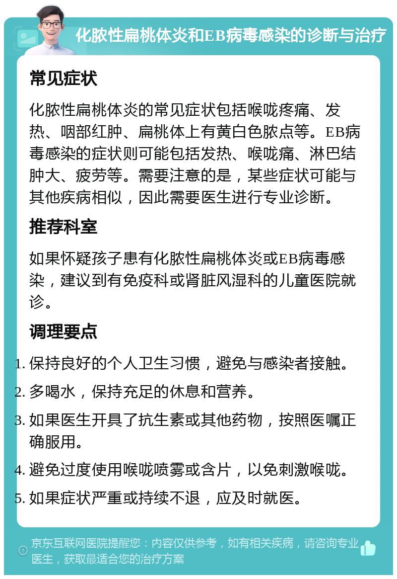 化脓性扁桃体炎和EB病毒感染的诊断与治疗 常见症状 化脓性扁桃体炎的常见症状包括喉咙疼痛、发热、咽部红肿、扁桃体上有黄白色脓点等。EB病毒感染的症状则可能包括发热、喉咙痛、淋巴结肿大、疲劳等。需要注意的是，某些症状可能与其他疾病相似，因此需要医生进行专业诊断。 推荐科室 如果怀疑孩子患有化脓性扁桃体炎或EB病毒感染，建议到有免疫科或肾脏风湿科的儿童医院就诊。 调理要点 保持良好的个人卫生习惯，避免与感染者接触。 多喝水，保持充足的休息和营养。 如果医生开具了抗生素或其他药物，按照医嘱正确服用。 避免过度使用喉咙喷雾或含片，以免刺激喉咙。 如果症状严重或持续不退，应及时就医。