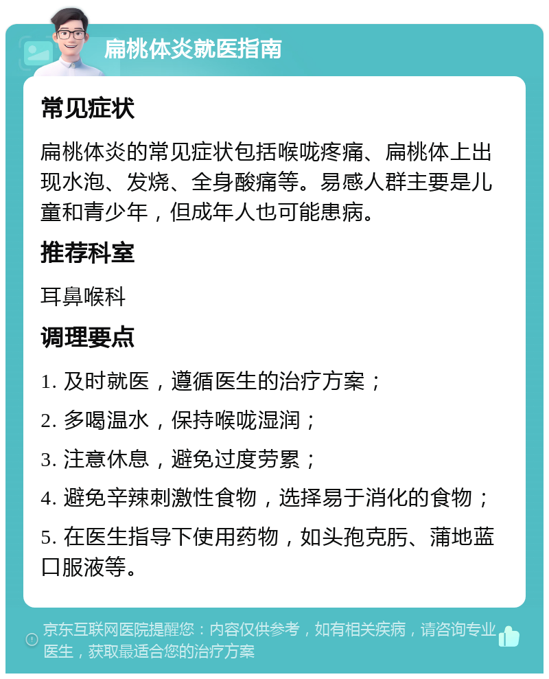 扁桃体炎就医指南 常见症状 扁桃体炎的常见症状包括喉咙疼痛、扁桃体上出现水泡、发烧、全身酸痛等。易感人群主要是儿童和青少年，但成年人也可能患病。 推荐科室 耳鼻喉科 调理要点 1. 及时就医，遵循医生的治疗方案； 2. 多喝温水，保持喉咙湿润； 3. 注意休息，避免过度劳累； 4. 避免辛辣刺激性食物，选择易于消化的食物； 5. 在医生指导下使用药物，如头孢克肟、蒲地蓝口服液等。