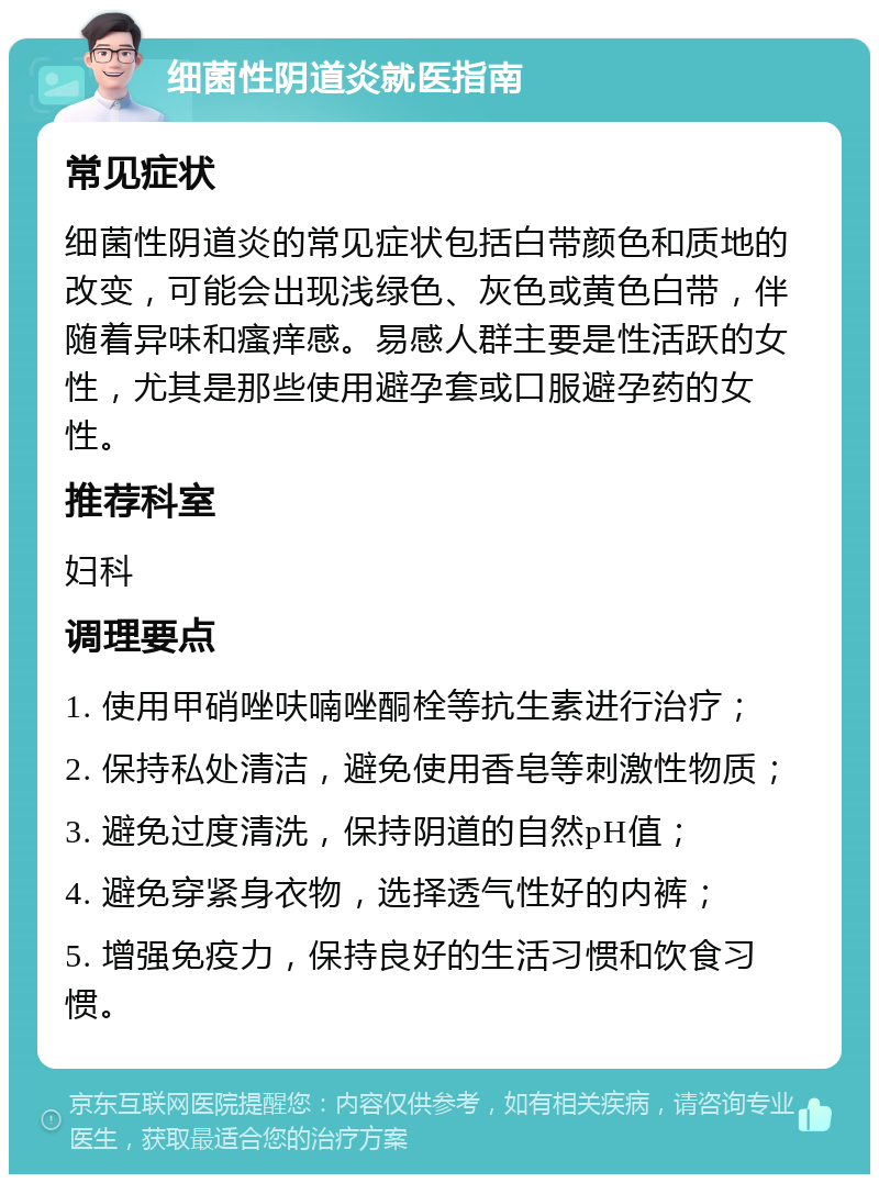 细菌性阴道炎就医指南 常见症状 细菌性阴道炎的常见症状包括白带颜色和质地的改变，可能会出现浅绿色、灰色或黄色白带，伴随着异味和瘙痒感。易感人群主要是性活跃的女性，尤其是那些使用避孕套或口服避孕药的女性。 推荐科室 妇科 调理要点 1. 使用甲硝唑呋喃唑酮栓等抗生素进行治疗； 2. 保持私处清洁，避免使用香皂等刺激性物质； 3. 避免过度清洗，保持阴道的自然pH值； 4. 避免穿紧身衣物，选择透气性好的内裤； 5. 增强免疫力，保持良好的生活习惯和饮食习惯。