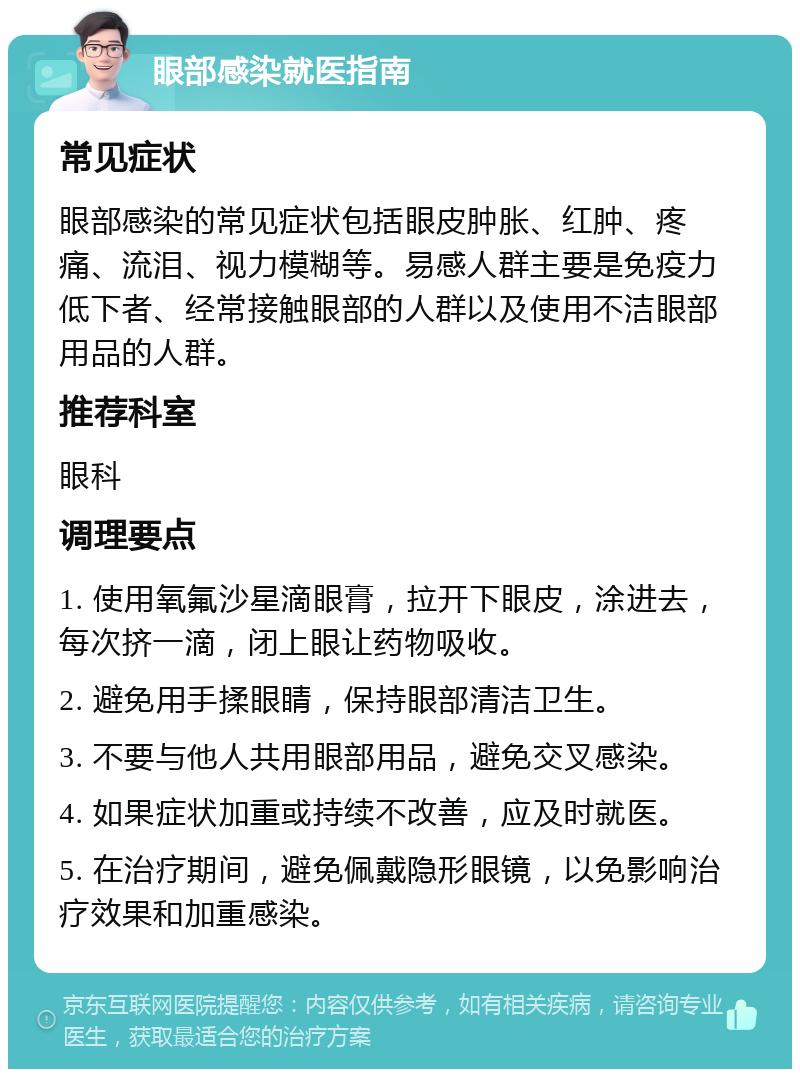 眼部感染就医指南 常见症状 眼部感染的常见症状包括眼皮肿胀、红肿、疼痛、流泪、视力模糊等。易感人群主要是免疫力低下者、经常接触眼部的人群以及使用不洁眼部用品的人群。 推荐科室 眼科 调理要点 1. 使用氧氟沙星滴眼膏，拉开下眼皮，涂进去，每次挤一滴，闭上眼让药物吸收。 2. 避免用手揉眼睛，保持眼部清洁卫生。 3. 不要与他人共用眼部用品，避免交叉感染。 4. 如果症状加重或持续不改善，应及时就医。 5. 在治疗期间，避免佩戴隐形眼镜，以免影响治疗效果和加重感染。