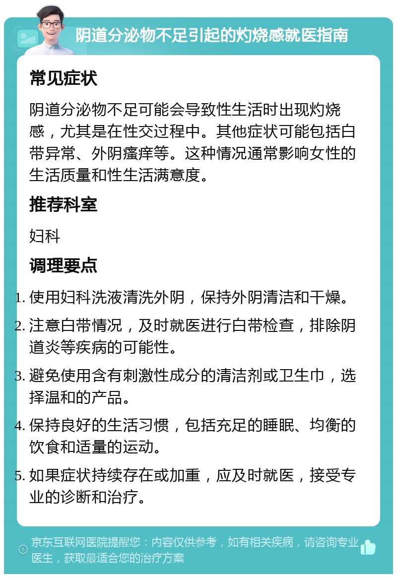 阴道分泌物不足引起的灼烧感就医指南 常见症状 阴道分泌物不足可能会导致性生活时出现灼烧感，尤其是在性交过程中。其他症状可能包括白带异常、外阴瘙痒等。这种情况通常影响女性的生活质量和性生活满意度。 推荐科室 妇科 调理要点 使用妇科洗液清洗外阴，保持外阴清洁和干燥。 注意白带情况，及时就医进行白带检查，排除阴道炎等疾病的可能性。 避免使用含有刺激性成分的清洁剂或卫生巾，选择温和的产品。 保持良好的生活习惯，包括充足的睡眠、均衡的饮食和适量的运动。 如果症状持续存在或加重，应及时就医，接受专业的诊断和治疗。