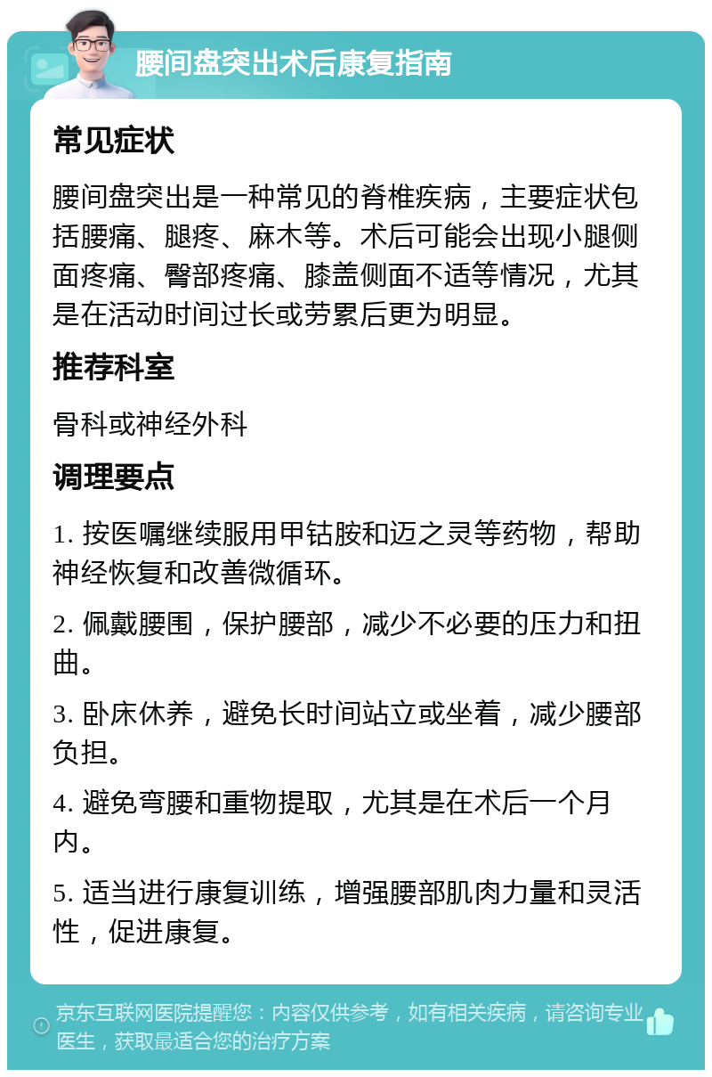 腰间盘突出术后康复指南 常见症状 腰间盘突出是一种常见的脊椎疾病，主要症状包括腰痛、腿疼、麻木等。术后可能会出现小腿侧面疼痛、臀部疼痛、膝盖侧面不适等情况，尤其是在活动时间过长或劳累后更为明显。 推荐科室 骨科或神经外科 调理要点 1. 按医嘱继续服用甲钴胺和迈之灵等药物，帮助神经恢复和改善微循环。 2. 佩戴腰围，保护腰部，减少不必要的压力和扭曲。 3. 卧床休养，避免长时间站立或坐着，减少腰部负担。 4. 避免弯腰和重物提取，尤其是在术后一个月内。 5. 适当进行康复训练，增强腰部肌肉力量和灵活性，促进康复。