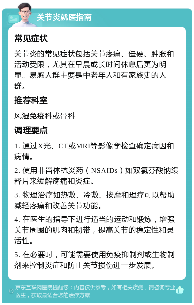 关节炎就医指南 常见症状 关节炎的常见症状包括关节疼痛、僵硬、肿胀和活动受限，尤其在早晨或长时间休息后更为明显。易感人群主要是中老年人和有家族史的人群。 推荐科室 风湿免疫科或骨科 调理要点 1. 通过X光、CT或MRI等影像学检查确定病因和病情。 2. 使用非甾体抗炎药（NSAIDs）如双氯芬酸钠缓释片来缓解疼痛和炎症。 3. 物理治疗如热敷、冷敷、按摩和理疗可以帮助减轻疼痛和改善关节功能。 4. 在医生的指导下进行适当的运动和锻炼，增强关节周围的肌肉和韧带，提高关节的稳定性和灵活性。 5. 在必要时，可能需要使用免疫抑制剂或生物制剂来控制炎症和防止关节损伤进一步发展。