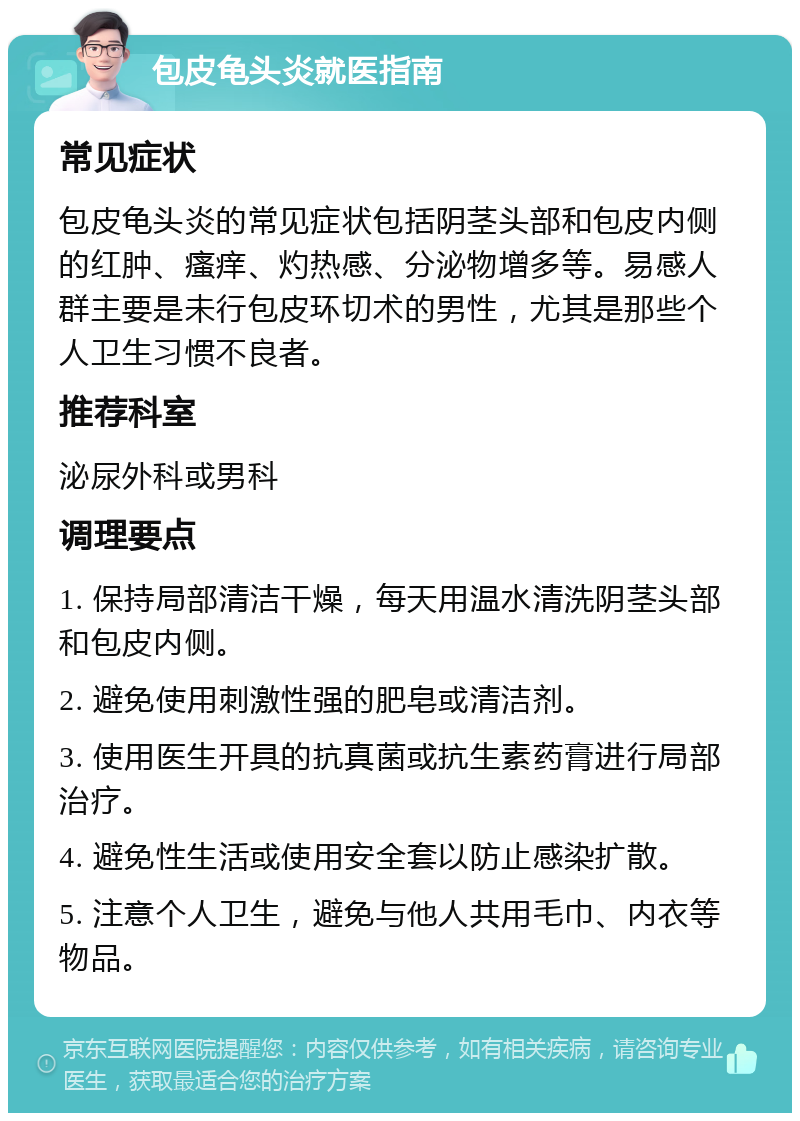 包皮龟头炎就医指南 常见症状 包皮龟头炎的常见症状包括阴茎头部和包皮内侧的红肿、瘙痒、灼热感、分泌物增多等。易感人群主要是未行包皮环切术的男性，尤其是那些个人卫生习惯不良者。 推荐科室 泌尿外科或男科 调理要点 1. 保持局部清洁干燥，每天用温水清洗阴茎头部和包皮内侧。 2. 避免使用刺激性强的肥皂或清洁剂。 3. 使用医生开具的抗真菌或抗生素药膏进行局部治疗。 4. 避免性生活或使用安全套以防止感染扩散。 5. 注意个人卫生，避免与他人共用毛巾、内衣等物品。