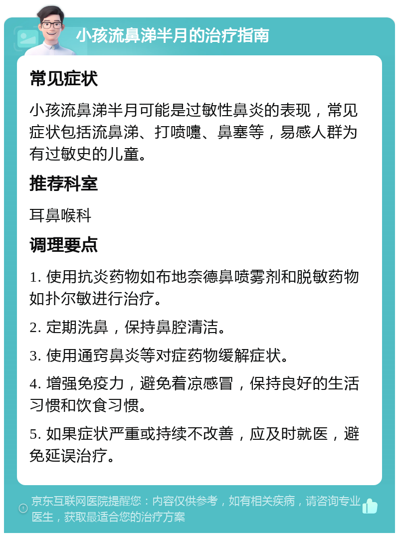 小孩流鼻涕半月的治疗指南 常见症状 小孩流鼻涕半月可能是过敏性鼻炎的表现，常见症状包括流鼻涕、打喷嚏、鼻塞等，易感人群为有过敏史的儿童。 推荐科室 耳鼻喉科 调理要点 1. 使用抗炎药物如布地奈德鼻喷雾剂和脱敏药物如扑尔敏进行治疗。 2. 定期洗鼻，保持鼻腔清洁。 3. 使用通窍鼻炎等对症药物缓解症状。 4. 增强免疫力，避免着凉感冒，保持良好的生活习惯和饮食习惯。 5. 如果症状严重或持续不改善，应及时就医，避免延误治疗。