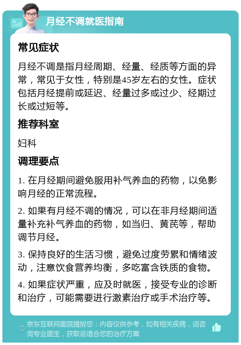 月经不调就医指南 常见症状 月经不调是指月经周期、经量、经质等方面的异常，常见于女性，特别是45岁左右的女性。症状包括月经提前或延迟、经量过多或过少、经期过长或过短等。 推荐科室 妇科 调理要点 1. 在月经期间避免服用补气养血的药物，以免影响月经的正常流程。 2. 如果有月经不调的情况，可以在非月经期间适量补充补气养血的药物，如当归、黄芪等，帮助调节月经。 3. 保持良好的生活习惯，避免过度劳累和情绪波动，注意饮食营养均衡，多吃富含铁质的食物。 4. 如果症状严重，应及时就医，接受专业的诊断和治疗，可能需要进行激素治疗或手术治疗等。