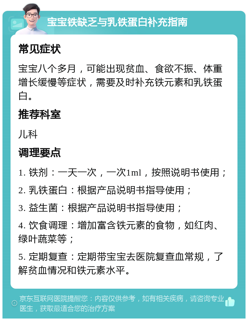 宝宝铁缺乏与乳铁蛋白补充指南 常见症状 宝宝八个多月，可能出现贫血、食欲不振、体重增长缓慢等症状，需要及时补充铁元素和乳铁蛋白。 推荐科室 儿科 调理要点 1. 铁剂：一天一次，一次1ml，按照说明书使用； 2. 乳铁蛋白：根据产品说明书指导使用； 3. 益生菌：根据产品说明书指导使用； 4. 饮食调理：增加富含铁元素的食物，如红肉、绿叶蔬菜等； 5. 定期复查：定期带宝宝去医院复查血常规，了解贫血情况和铁元素水平。