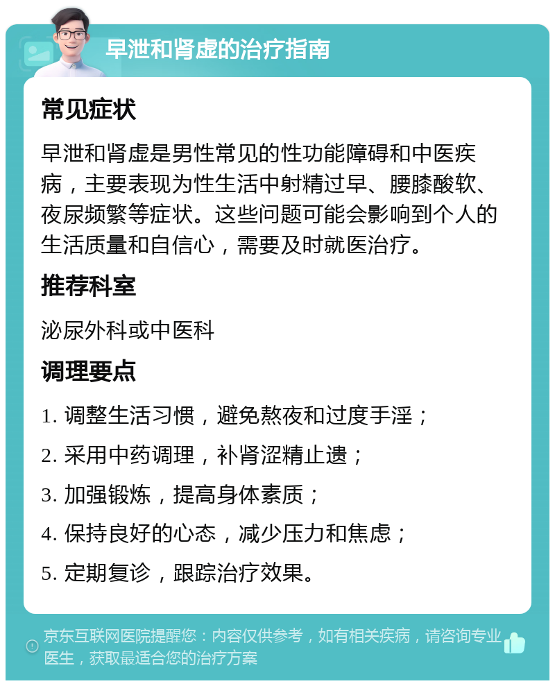 早泄和肾虚的治疗指南 常见症状 早泄和肾虚是男性常见的性功能障碍和中医疾病，主要表现为性生活中射精过早、腰膝酸软、夜尿频繁等症状。这些问题可能会影响到个人的生活质量和自信心，需要及时就医治疗。 推荐科室 泌尿外科或中医科 调理要点 1. 调整生活习惯，避免熬夜和过度手淫； 2. 采用中药调理，补肾涩精止遗； 3. 加强锻炼，提高身体素质； 4. 保持良好的心态，减少压力和焦虑； 5. 定期复诊，跟踪治疗效果。