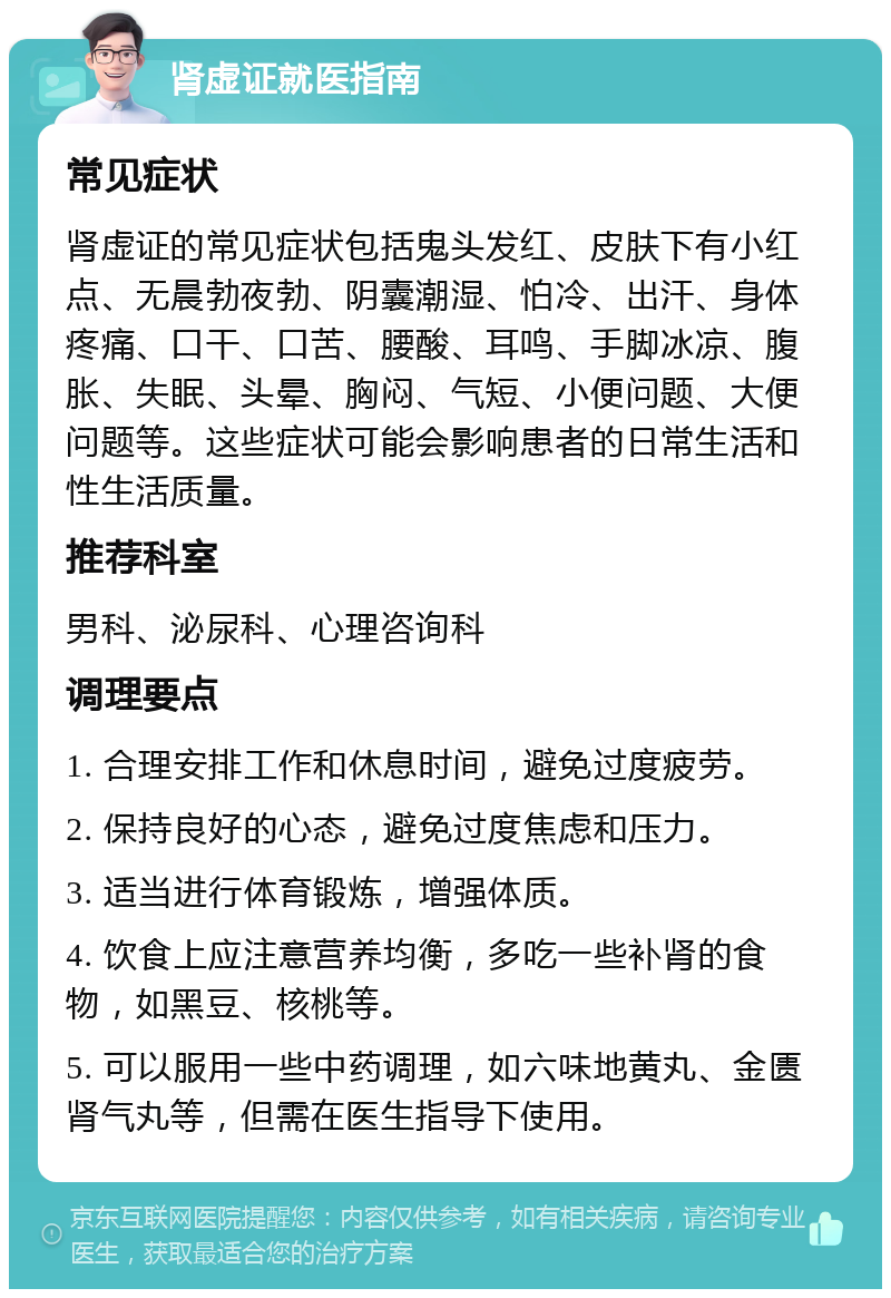 肾虚证就医指南 常见症状 肾虚证的常见症状包括鬼头发红、皮肤下有小红点、无晨勃夜勃、阴囊潮湿、怕冷、出汗、身体疼痛、口干、口苦、腰酸、耳鸣、手脚冰凉、腹胀、失眠、头晕、胸闷、气短、小便问题、大便问题等。这些症状可能会影响患者的日常生活和性生活质量。 推荐科室 男科、泌尿科、心理咨询科 调理要点 1. 合理安排工作和休息时间，避免过度疲劳。 2. 保持良好的心态，避免过度焦虑和压力。 3. 适当进行体育锻炼，增强体质。 4. 饮食上应注意营养均衡，多吃一些补肾的食物，如黑豆、核桃等。 5. 可以服用一些中药调理，如六味地黄丸、金匮肾气丸等，但需在医生指导下使用。