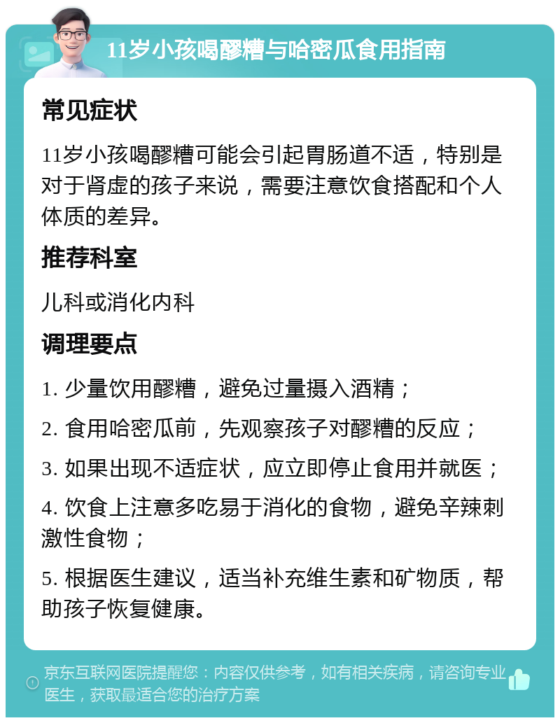 11岁小孩喝醪糟与哈密瓜食用指南 常见症状 11岁小孩喝醪糟可能会引起胃肠道不适，特别是对于肾虚的孩子来说，需要注意饮食搭配和个人体质的差异。 推荐科室 儿科或消化内科 调理要点 1. 少量饮用醪糟，避免过量摄入酒精； 2. 食用哈密瓜前，先观察孩子对醪糟的反应； 3. 如果出现不适症状，应立即停止食用并就医； 4. 饮食上注意多吃易于消化的食物，避免辛辣刺激性食物； 5. 根据医生建议，适当补充维生素和矿物质，帮助孩子恢复健康。