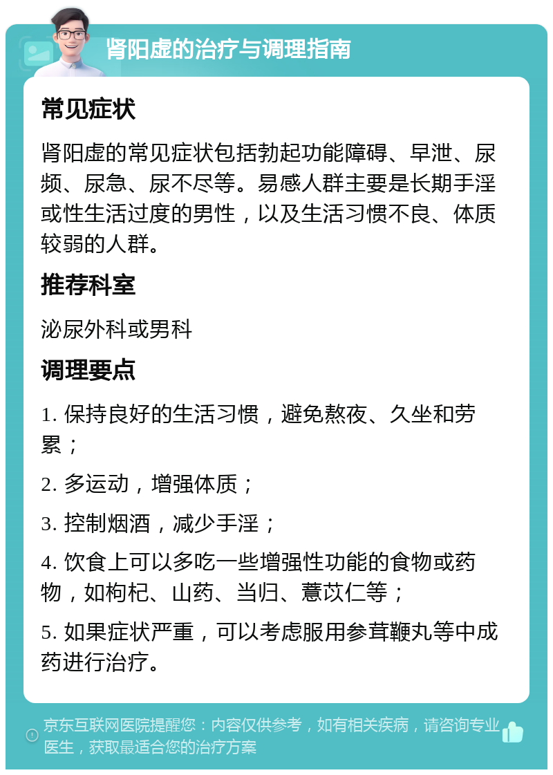 肾阳虚的治疗与调理指南 常见症状 肾阳虚的常见症状包括勃起功能障碍、早泄、尿频、尿急、尿不尽等。易感人群主要是长期手淫或性生活过度的男性，以及生活习惯不良、体质较弱的人群。 推荐科室 泌尿外科或男科 调理要点 1. 保持良好的生活习惯，避免熬夜、久坐和劳累； 2. 多运动，增强体质； 3. 控制烟酒，减少手淫； 4. 饮食上可以多吃一些增强性功能的食物或药物，如枸杞、山药、当归、薏苡仁等； 5. 如果症状严重，可以考虑服用参茸鞭丸等中成药进行治疗。