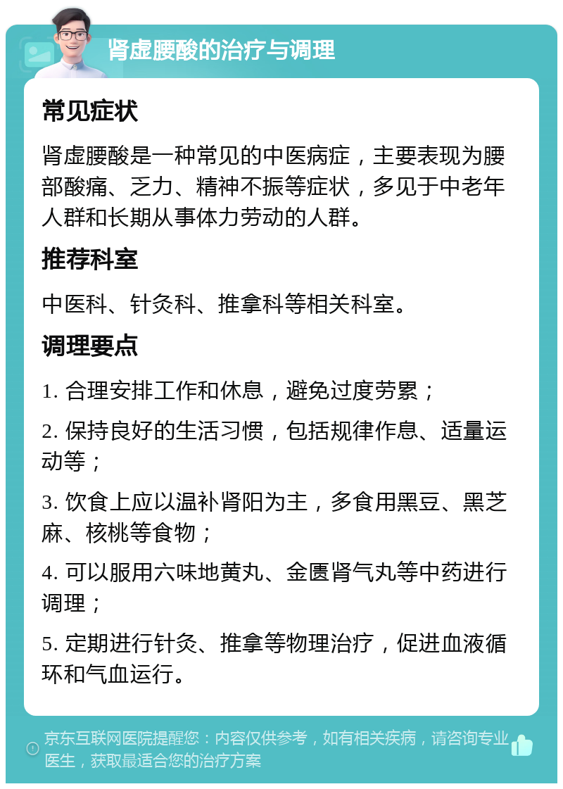 肾虚腰酸的治疗与调理 常见症状 肾虚腰酸是一种常见的中医病症，主要表现为腰部酸痛、乏力、精神不振等症状，多见于中老年人群和长期从事体力劳动的人群。 推荐科室 中医科、针灸科、推拿科等相关科室。 调理要点 1. 合理安排工作和休息，避免过度劳累； 2. 保持良好的生活习惯，包括规律作息、适量运动等； 3. 饮食上应以温补肾阳为主，多食用黑豆、黑芝麻、核桃等食物； 4. 可以服用六味地黄丸、金匮肾气丸等中药进行调理； 5. 定期进行针灸、推拿等物理治疗，促进血液循环和气血运行。