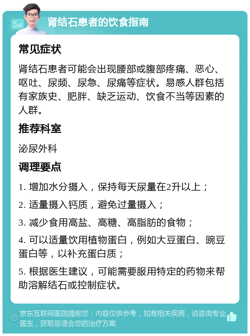 肾结石患者的饮食指南 常见症状 肾结石患者可能会出现腰部或腹部疼痛、恶心、呕吐、尿频、尿急、尿痛等症状。易感人群包括有家族史、肥胖、缺乏运动、饮食不当等因素的人群。 推荐科室 泌尿外科 调理要点 1. 增加水分摄入，保持每天尿量在2升以上； 2. 适量摄入钙质，避免过量摄入； 3. 减少食用高盐、高糖、高脂肪的食物； 4. 可以适量饮用植物蛋白，例如大豆蛋白、豌豆蛋白等，以补充蛋白质； 5. 根据医生建议，可能需要服用特定的药物来帮助溶解结石或控制症状。