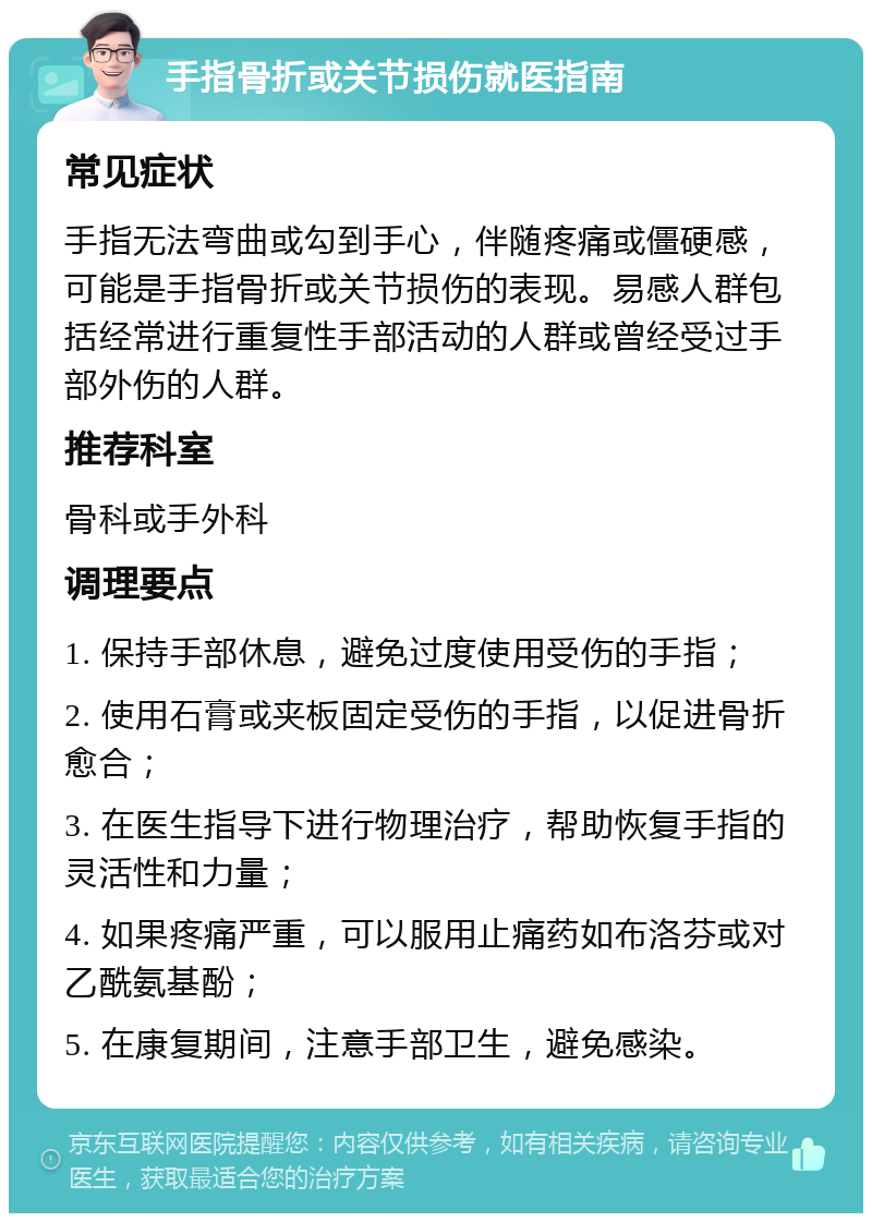 手指骨折或关节损伤就医指南 常见症状 手指无法弯曲或勾到手心，伴随疼痛或僵硬感，可能是手指骨折或关节损伤的表现。易感人群包括经常进行重复性手部活动的人群或曾经受过手部外伤的人群。 推荐科室 骨科或手外科 调理要点 1. 保持手部休息，避免过度使用受伤的手指； 2. 使用石膏或夹板固定受伤的手指，以促进骨折愈合； 3. 在医生指导下进行物理治疗，帮助恢复手指的灵活性和力量； 4. 如果疼痛严重，可以服用止痛药如布洛芬或对乙酰氨基酚； 5. 在康复期间，注意手部卫生，避免感染。