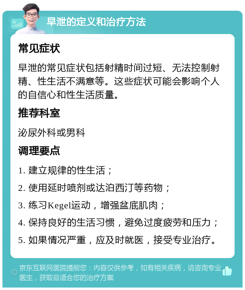 早泄的定义和治疗方法 常见症状 早泄的常见症状包括射精时间过短、无法控制射精、性生活不满意等。这些症状可能会影响个人的自信心和性生活质量。 推荐科室 泌尿外科或男科 调理要点 1. 建立规律的性生活； 2. 使用延时喷剂或达泊西汀等药物； 3. 练习Kegel运动，增强盆底肌肉； 4. 保持良好的生活习惯，避免过度疲劳和压力； 5. 如果情况严重，应及时就医，接受专业治疗。