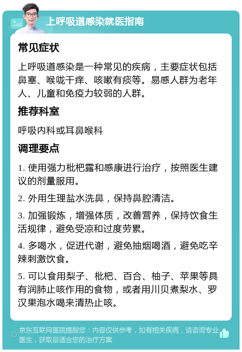 上呼吸道感染就医指南 常见症状 上呼吸道感染是一种常见的疾病，主要症状包括鼻塞、喉咙干痒、咳嗽有痰等。易感人群为老年人、儿童和免疫力较弱的人群。 推荐科室 呼吸内科或耳鼻喉科 调理要点 1. 使用强力枇杷露和感康进行治疗，按照医生建议的剂量服用。 2. 外用生理盐水洗鼻，保持鼻腔清洁。 3. 加强锻炼，增强体质，改善营养，保持饮食生活规律，避免受凉和过度劳累。 4. 多喝水，促进代谢，避免抽烟喝酒，避免吃辛辣刺激饮食。 5. 可以食用梨子、枇杷、百合、柚子、苹果等具有润肺止咳作用的食物，或者用川贝煮梨水、罗汉果泡水喝来清热止咳。