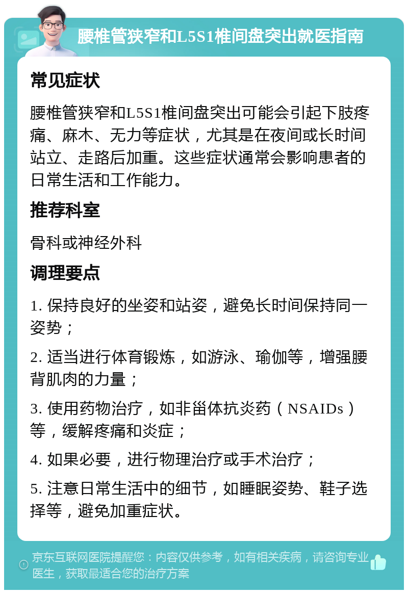 腰椎管狭窄和L5S1椎间盘突出就医指南 常见症状 腰椎管狭窄和L5S1椎间盘突出可能会引起下肢疼痛、麻木、无力等症状，尤其是在夜间或长时间站立、走路后加重。这些症状通常会影响患者的日常生活和工作能力。 推荐科室 骨科或神经外科 调理要点 1. 保持良好的坐姿和站姿，避免长时间保持同一姿势； 2. 适当进行体育锻炼，如游泳、瑜伽等，增强腰背肌肉的力量； 3. 使用药物治疗，如非甾体抗炎药（NSAIDs）等，缓解疼痛和炎症； 4. 如果必要，进行物理治疗或手术治疗； 5. 注意日常生活中的细节，如睡眠姿势、鞋子选择等，避免加重症状。