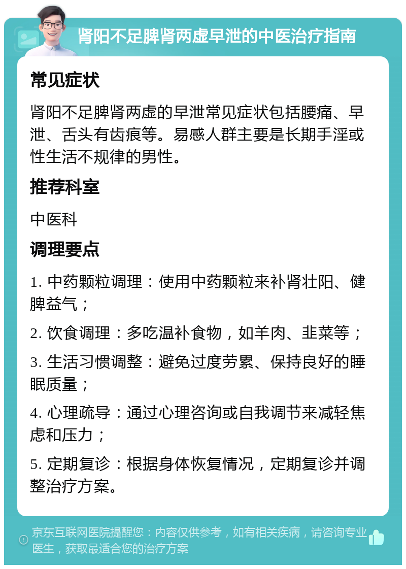 肾阳不足脾肾两虚早泄的中医治疗指南 常见症状 肾阳不足脾肾两虚的早泄常见症状包括腰痛、早泄、舌头有齿痕等。易感人群主要是长期手淫或性生活不规律的男性。 推荐科室 中医科 调理要点 1. 中药颗粒调理：使用中药颗粒来补肾壮阳、健脾益气； 2. 饮食调理：多吃温补食物，如羊肉、韭菜等； 3. 生活习惯调整：避免过度劳累、保持良好的睡眠质量； 4. 心理疏导：通过心理咨询或自我调节来减轻焦虑和压力； 5. 定期复诊：根据身体恢复情况，定期复诊并调整治疗方案。