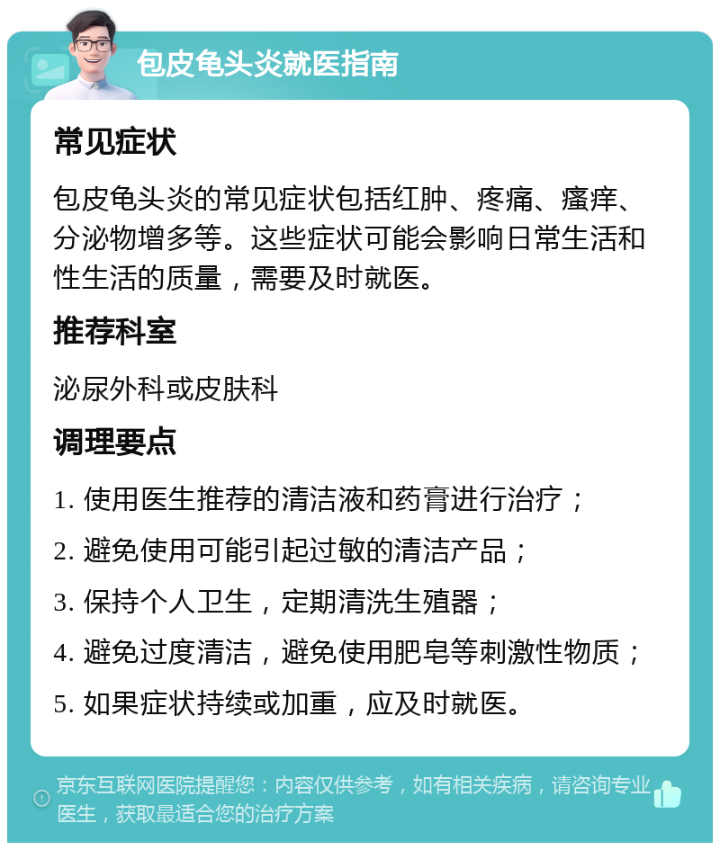 包皮龟头炎就医指南 常见症状 包皮龟头炎的常见症状包括红肿、疼痛、瘙痒、分泌物增多等。这些症状可能会影响日常生活和性生活的质量，需要及时就医。 推荐科室 泌尿外科或皮肤科 调理要点 1. 使用医生推荐的清洁液和药膏进行治疗； 2. 避免使用可能引起过敏的清洁产品； 3. 保持个人卫生，定期清洗生殖器； 4. 避免过度清洁，避免使用肥皂等刺激性物质； 5. 如果症状持续或加重，应及时就医。