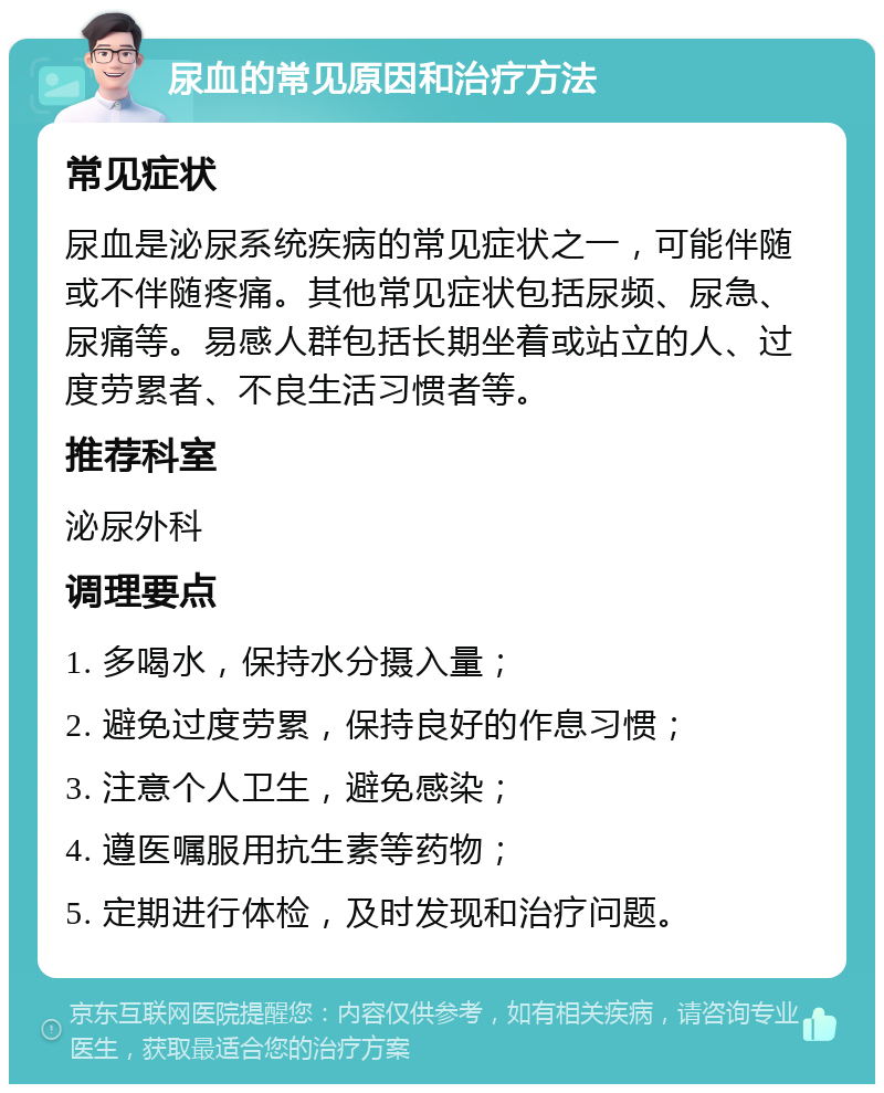 尿血的常见原因和治疗方法 常见症状 尿血是泌尿系统疾病的常见症状之一，可能伴随或不伴随疼痛。其他常见症状包括尿频、尿急、尿痛等。易感人群包括长期坐着或站立的人、过度劳累者、不良生活习惯者等。 推荐科室 泌尿外科 调理要点 1. 多喝水，保持水分摄入量； 2. 避免过度劳累，保持良好的作息习惯； 3. 注意个人卫生，避免感染； 4. 遵医嘱服用抗生素等药物； 5. 定期进行体检，及时发现和治疗问题。