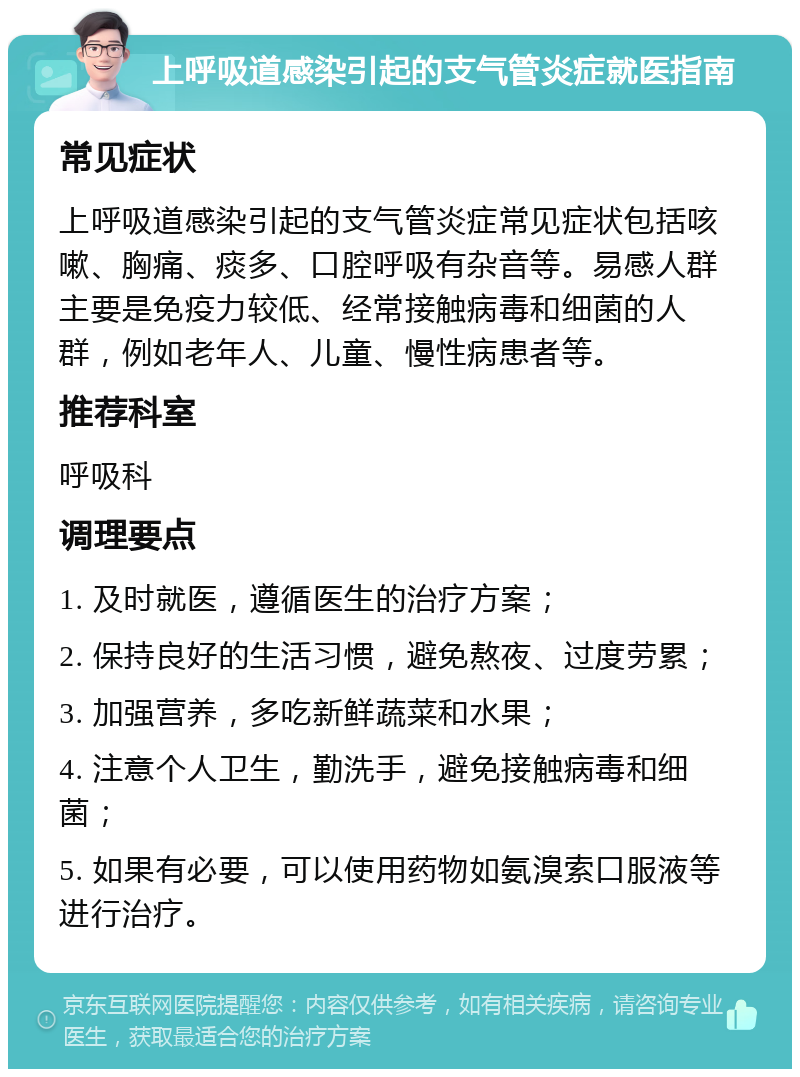 上呼吸道感染引起的支气管炎症就医指南 常见症状 上呼吸道感染引起的支气管炎症常见症状包括咳嗽、胸痛、痰多、口腔呼吸有杂音等。易感人群主要是免疫力较低、经常接触病毒和细菌的人群，例如老年人、儿童、慢性病患者等。 推荐科室 呼吸科 调理要点 1. 及时就医，遵循医生的治疗方案； 2. 保持良好的生活习惯，避免熬夜、过度劳累； 3. 加强营养，多吃新鲜蔬菜和水果； 4. 注意个人卫生，勤洗手，避免接触病毒和细菌； 5. 如果有必要，可以使用药物如氨溴索口服液等进行治疗。