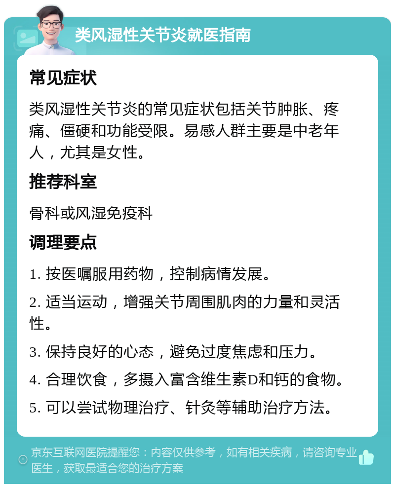 类风湿性关节炎就医指南 常见症状 类风湿性关节炎的常见症状包括关节肿胀、疼痛、僵硬和功能受限。易感人群主要是中老年人，尤其是女性。 推荐科室 骨科或风湿免疫科 调理要点 1. 按医嘱服用药物，控制病情发展。 2. 适当运动，增强关节周围肌肉的力量和灵活性。 3. 保持良好的心态，避免过度焦虑和压力。 4. 合理饮食，多摄入富含维生素D和钙的食物。 5. 可以尝试物理治疗、针灸等辅助治疗方法。