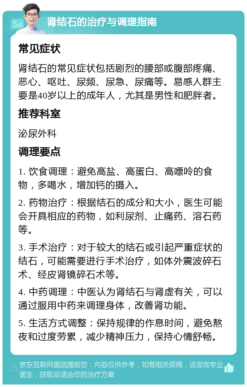 肾结石的治疗与调理指南 常见症状 肾结石的常见症状包括剧烈的腰部或腹部疼痛、恶心、呕吐、尿频、尿急、尿痛等。易感人群主要是40岁以上的成年人，尤其是男性和肥胖者。 推荐科室 泌尿外科 调理要点 1. 饮食调理：避免高盐、高蛋白、高嘌呤的食物，多喝水，增加钙的摄入。 2. 药物治疗：根据结石的成分和大小，医生可能会开具相应的药物，如利尿剂、止痛药、溶石药等。 3. 手术治疗：对于较大的结石或引起严重症状的结石，可能需要进行手术治疗，如体外震波碎石术、经皮肾镜碎石术等。 4. 中药调理：中医认为肾结石与肾虚有关，可以通过服用中药来调理身体，改善肾功能。 5. 生活方式调整：保持规律的作息时间，避免熬夜和过度劳累，减少精神压力，保持心情舒畅。