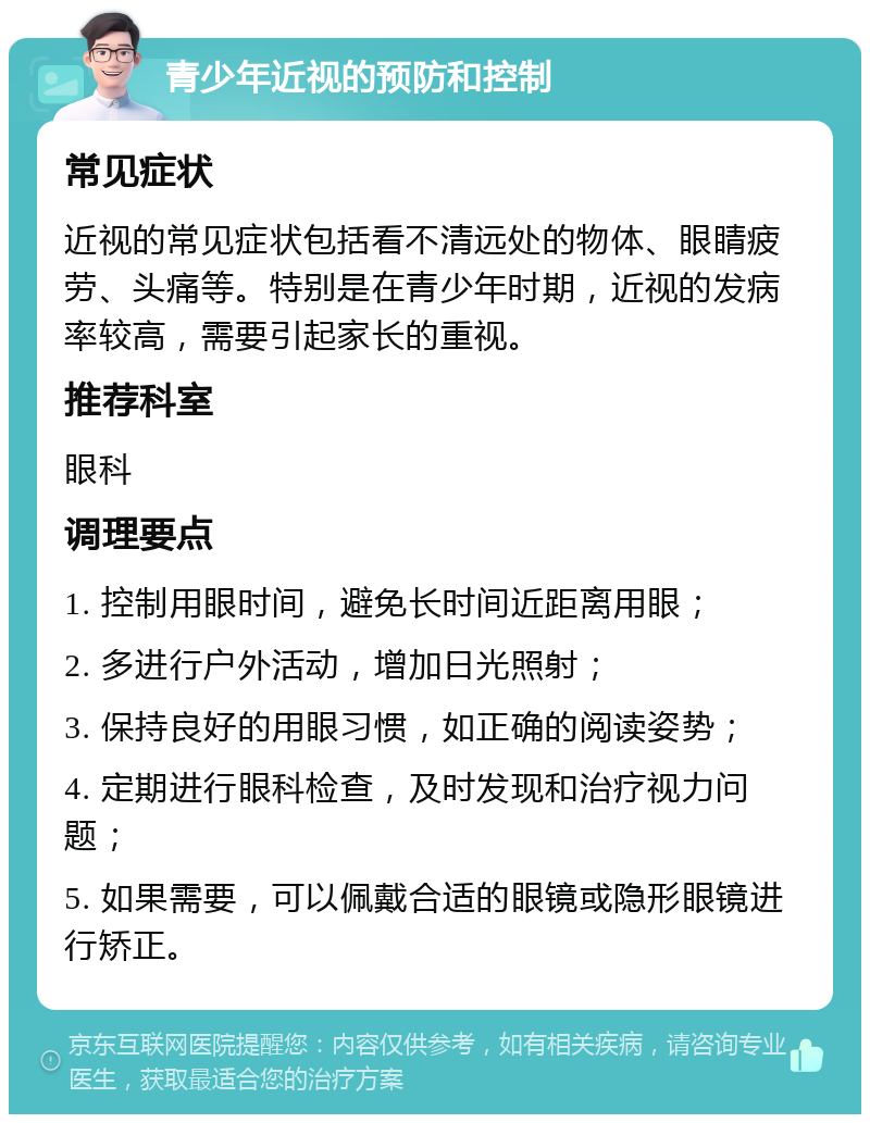 青少年近视的预防和控制 常见症状 近视的常见症状包括看不清远处的物体、眼睛疲劳、头痛等。特别是在青少年时期，近视的发病率较高，需要引起家长的重视。 推荐科室 眼科 调理要点 1. 控制用眼时间，避免长时间近距离用眼； 2. 多进行户外活动，增加日光照射； 3. 保持良好的用眼习惯，如正确的阅读姿势； 4. 定期进行眼科检查，及时发现和治疗视力问题； 5. 如果需要，可以佩戴合适的眼镜或隐形眼镜进行矫正。