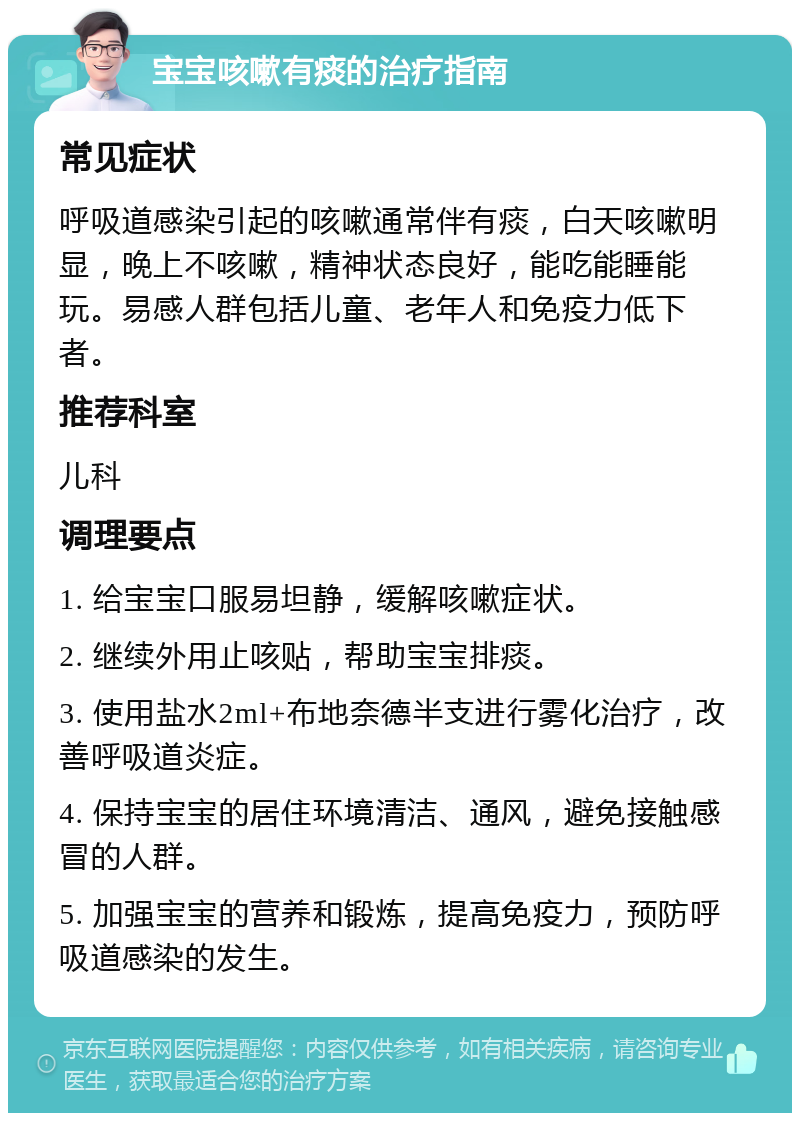 宝宝咳嗽有痰的治疗指南 常见症状 呼吸道感染引起的咳嗽通常伴有痰，白天咳嗽明显，晚上不咳嗽，精神状态良好，能吃能睡能玩。易感人群包括儿童、老年人和免疫力低下者。 推荐科室 儿科 调理要点 1. 给宝宝口服易坦静，缓解咳嗽症状。 2. 继续外用止咳贴，帮助宝宝排痰。 3. 使用盐水2ml+布地奈德半支进行雾化治疗，改善呼吸道炎症。 4. 保持宝宝的居住环境清洁、通风，避免接触感冒的人群。 5. 加强宝宝的营养和锻炼，提高免疫力，预防呼吸道感染的发生。