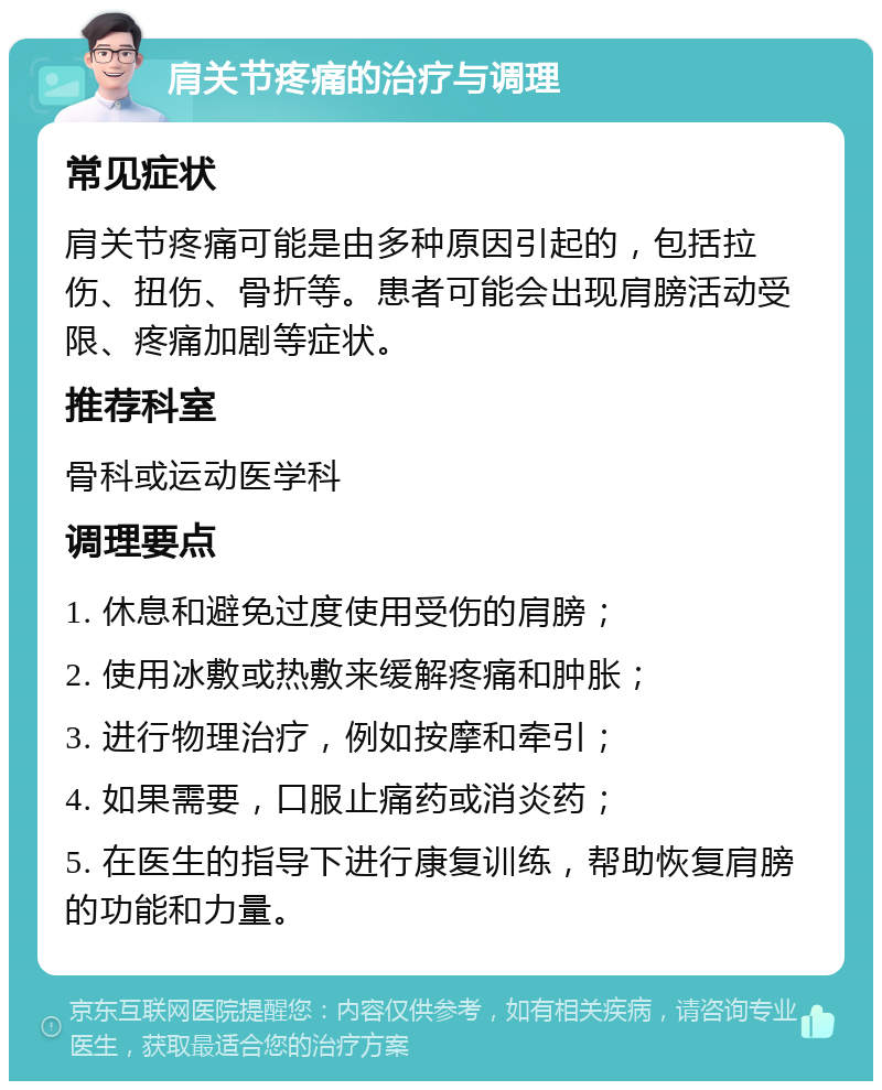 肩关节疼痛的治疗与调理 常见症状 肩关节疼痛可能是由多种原因引起的，包括拉伤、扭伤、骨折等。患者可能会出现肩膀活动受限、疼痛加剧等症状。 推荐科室 骨科或运动医学科 调理要点 1. 休息和避免过度使用受伤的肩膀； 2. 使用冰敷或热敷来缓解疼痛和肿胀； 3. 进行物理治疗，例如按摩和牵引； 4. 如果需要，口服止痛药或消炎药； 5. 在医生的指导下进行康复训练，帮助恢复肩膀的功能和力量。