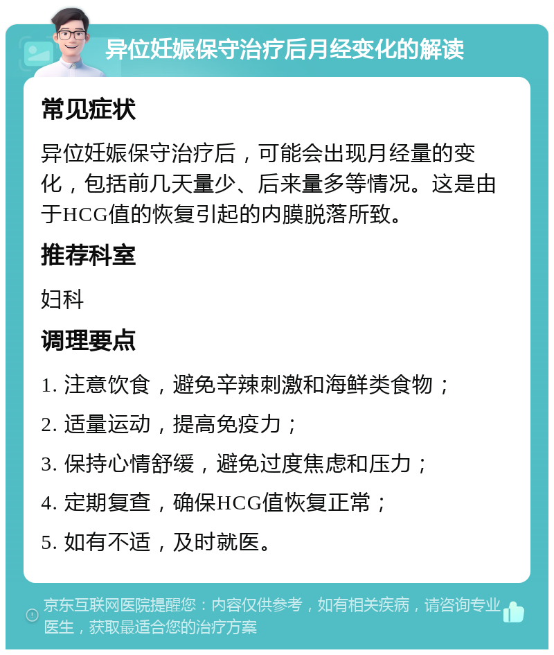 异位妊娠保守治疗后月经变化的解读 常见症状 异位妊娠保守治疗后，可能会出现月经量的变化，包括前几天量少、后来量多等情况。这是由于HCG值的恢复引起的内膜脱落所致。 推荐科室 妇科 调理要点 1. 注意饮食，避免辛辣刺激和海鲜类食物； 2. 适量运动，提高免疫力； 3. 保持心情舒缓，避免过度焦虑和压力； 4. 定期复查，确保HCG值恢复正常； 5. 如有不适，及时就医。