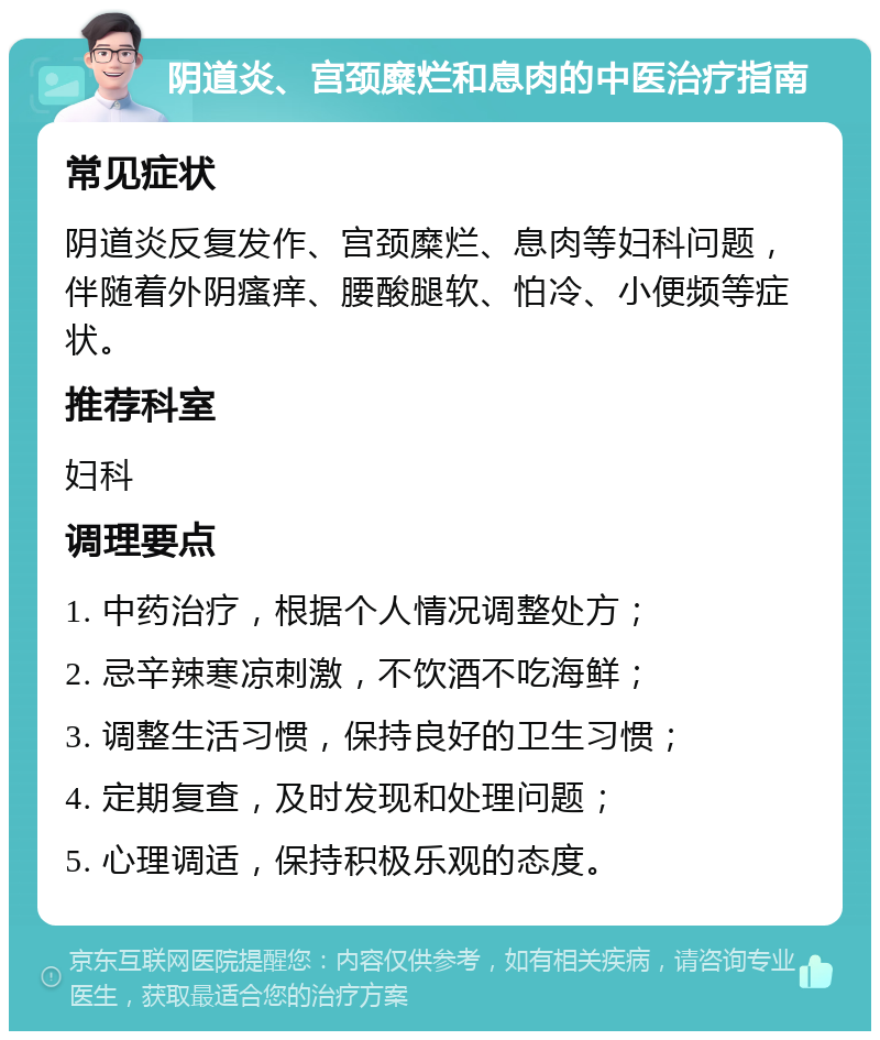 阴道炎、宫颈糜烂和息肉的中医治疗指南 常见症状 阴道炎反复发作、宫颈糜烂、息肉等妇科问题，伴随着外阴瘙痒、腰酸腿软、怕冷、小便频等症状。 推荐科室 妇科 调理要点 1. 中药治疗，根据个人情况调整处方； 2. 忌辛辣寒凉刺激，不饮酒不吃海鲜； 3. 调整生活习惯，保持良好的卫生习惯； 4. 定期复查，及时发现和处理问题； 5. 心理调适，保持积极乐观的态度。