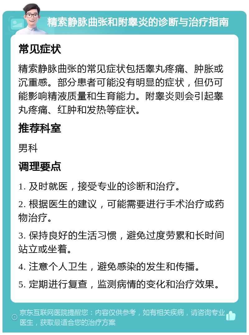 精索静脉曲张和附睾炎的诊断与治疗指南 常见症状 精索静脉曲张的常见症状包括睾丸疼痛、肿胀或沉重感。部分患者可能没有明显的症状，但仍可能影响精液质量和生育能力。附睾炎则会引起睾丸疼痛、红肿和发热等症状。 推荐科室 男科 调理要点 1. 及时就医，接受专业的诊断和治疗。 2. 根据医生的建议，可能需要进行手术治疗或药物治疗。 3. 保持良好的生活习惯，避免过度劳累和长时间站立或坐着。 4. 注意个人卫生，避免感染的发生和传播。 5. 定期进行复查，监测病情的变化和治疗效果。