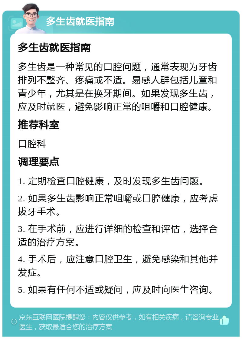 多生齿就医指南 多生齿就医指南 多生齿是一种常见的口腔问题，通常表现为牙齿排列不整齐、疼痛或不适。易感人群包括儿童和青少年，尤其是在换牙期间。如果发现多生齿，应及时就医，避免影响正常的咀嚼和口腔健康。 推荐科室 口腔科 调理要点 1. 定期检查口腔健康，及时发现多生齿问题。 2. 如果多生齿影响正常咀嚼或口腔健康，应考虑拔牙手术。 3. 在手术前，应进行详细的检查和评估，选择合适的治疗方案。 4. 手术后，应注意口腔卫生，避免感染和其他并发症。 5. 如果有任何不适或疑问，应及时向医生咨询。