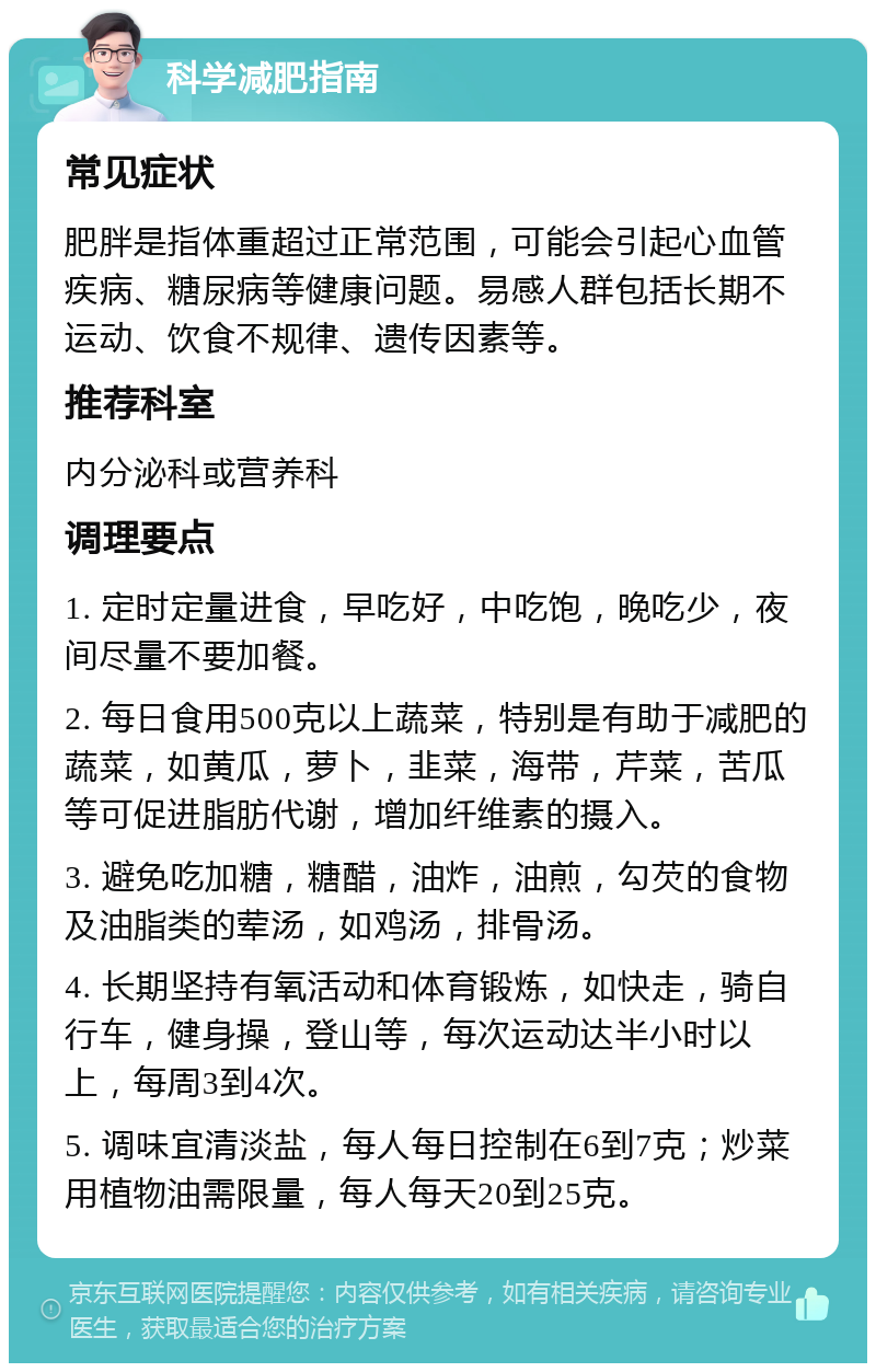 科学减肥指南 常见症状 肥胖是指体重超过正常范围，可能会引起心血管疾病、糖尿病等健康问题。易感人群包括长期不运动、饮食不规律、遗传因素等。 推荐科室 内分泌科或营养科 调理要点 1. 定时定量进食，早吃好，中吃饱，晚吃少，夜间尽量不要加餐。 2. 每日食用500克以上蔬菜，特别是有助于减肥的蔬菜，如黄瓜，萝卜，韭菜，海带，芹菜，苦瓜等可促进脂肪代谢，增加纤维素的摄入。 3. 避免吃加糖，糖醋，油炸，油煎，勾芡的食物及油脂类的荤汤，如鸡汤，排骨汤。 4. 长期坚持有氧活动和体育锻炼，如快走，骑自行车，健身操，登山等，每次运动达半小时以上，每周3到4次。 5. 调味宜清淡盐，每人每日控制在6到7克；炒菜用植物油需限量，每人每天20到25克。