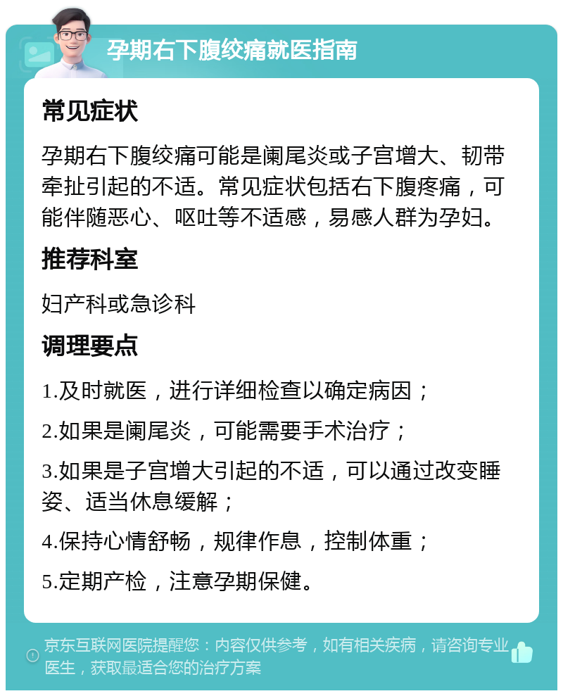 孕期右下腹绞痛就医指南 常见症状 孕期右下腹绞痛可能是阑尾炎或子宫增大、韧带牵扯引起的不适。常见症状包括右下腹疼痛，可能伴随恶心、呕吐等不适感，易感人群为孕妇。 推荐科室 妇产科或急诊科 调理要点 1.及时就医，进行详细检查以确定病因； 2.如果是阑尾炎，可能需要手术治疗； 3.如果是子宫增大引起的不适，可以通过改变睡姿、适当休息缓解； 4.保持心情舒畅，规律作息，控制体重； 5.定期产检，注意孕期保健。