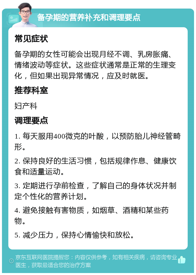 备孕期的营养补充和调理要点 常见症状 备孕期的女性可能会出现月经不调、乳房胀痛、情绪波动等症状。这些症状通常是正常的生理变化，但如果出现异常情况，应及时就医。 推荐科室 妇产科 调理要点 1. 每天服用400微克的叶酸，以预防胎儿神经管畸形。 2. 保持良好的生活习惯，包括规律作息、健康饮食和适量运动。 3. 定期进行孕前检查，了解自己的身体状况并制定个性化的营养计划。 4. 避免接触有害物质，如烟草、酒精和某些药物。 5. 减少压力，保持心情愉快和放松。