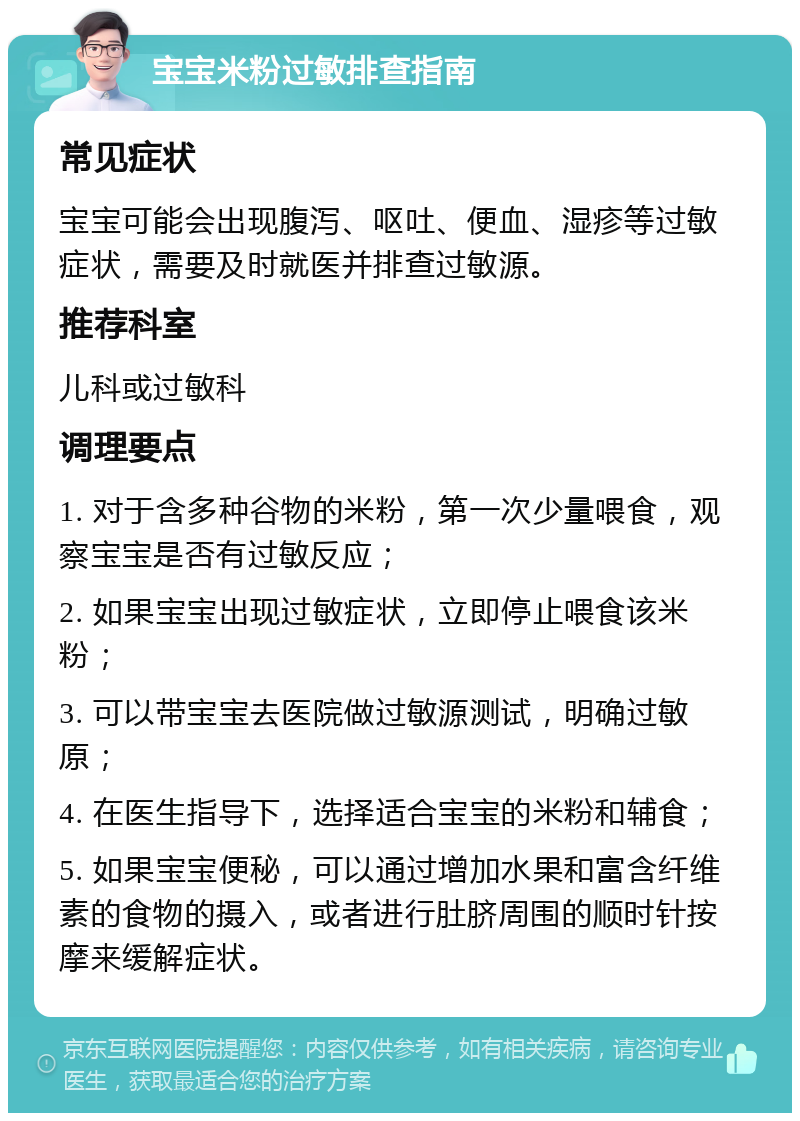 宝宝米粉过敏排查指南 常见症状 宝宝可能会出现腹泻、呕吐、便血、湿疹等过敏症状，需要及时就医并排查过敏源。 推荐科室 儿科或过敏科 调理要点 1. 对于含多种谷物的米粉，第一次少量喂食，观察宝宝是否有过敏反应； 2. 如果宝宝出现过敏症状，立即停止喂食该米粉； 3. 可以带宝宝去医院做过敏源测试，明确过敏原； 4. 在医生指导下，选择适合宝宝的米粉和辅食； 5. 如果宝宝便秘，可以通过增加水果和富含纤维素的食物的摄入，或者进行肚脐周围的顺时针按摩来缓解症状。