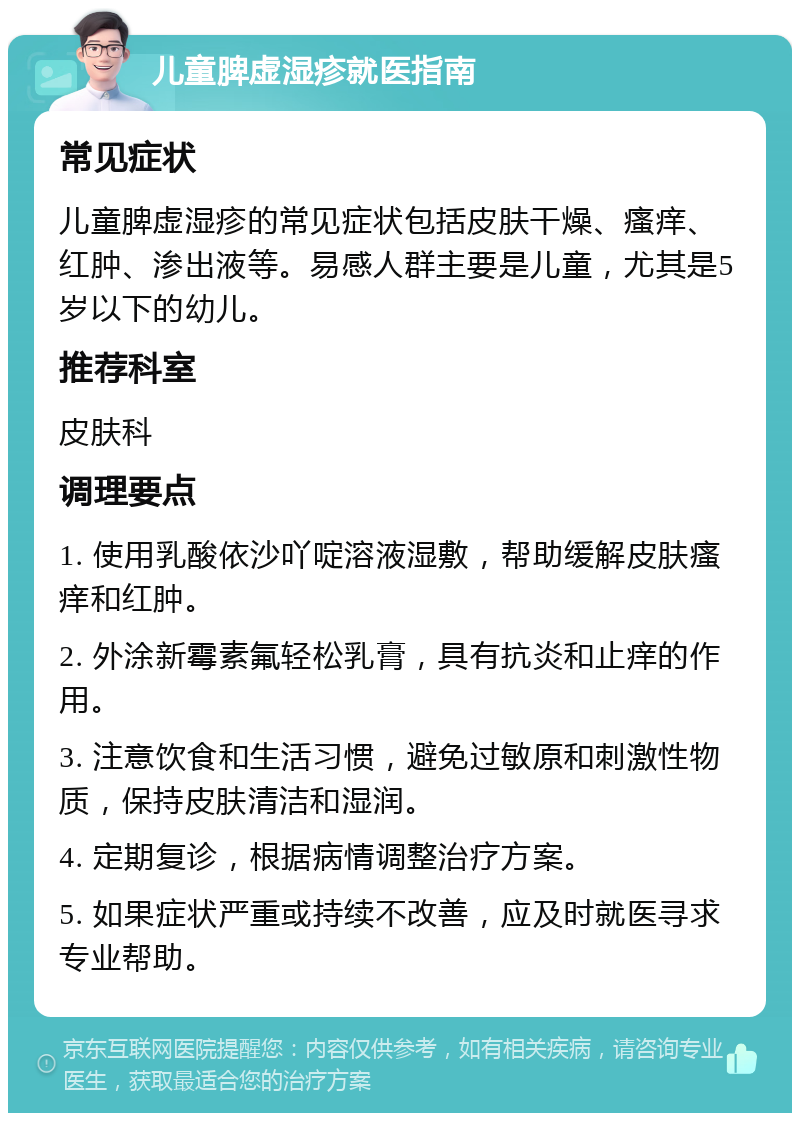 儿童脾虚湿疹就医指南 常见症状 儿童脾虚湿疹的常见症状包括皮肤干燥、瘙痒、红肿、渗出液等。易感人群主要是儿童，尤其是5岁以下的幼儿。 推荐科室 皮肤科 调理要点 1. 使用乳酸依沙吖啶溶液湿敷，帮助缓解皮肤瘙痒和红肿。 2. 外涂新霉素氟轻松乳膏，具有抗炎和止痒的作用。 3. 注意饮食和生活习惯，避免过敏原和刺激性物质，保持皮肤清洁和湿润。 4. 定期复诊，根据病情调整治疗方案。 5. 如果症状严重或持续不改善，应及时就医寻求专业帮助。