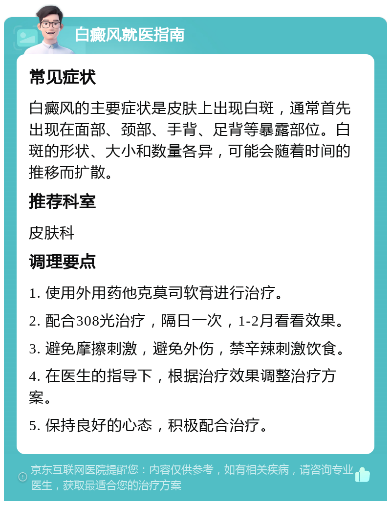 白癜风就医指南 常见症状 白癜风的主要症状是皮肤上出现白斑，通常首先出现在面部、颈部、手背、足背等暴露部位。白斑的形状、大小和数量各异，可能会随着时间的推移而扩散。 推荐科室 皮肤科 调理要点 1. 使用外用药他克莫司软膏进行治疗。 2. 配合308光治疗，隔日一次，1-2月看看效果。 3. 避免摩擦刺激，避免外伤，禁辛辣刺激饮食。 4. 在医生的指导下，根据治疗效果调整治疗方案。 5. 保持良好的心态，积极配合治疗。