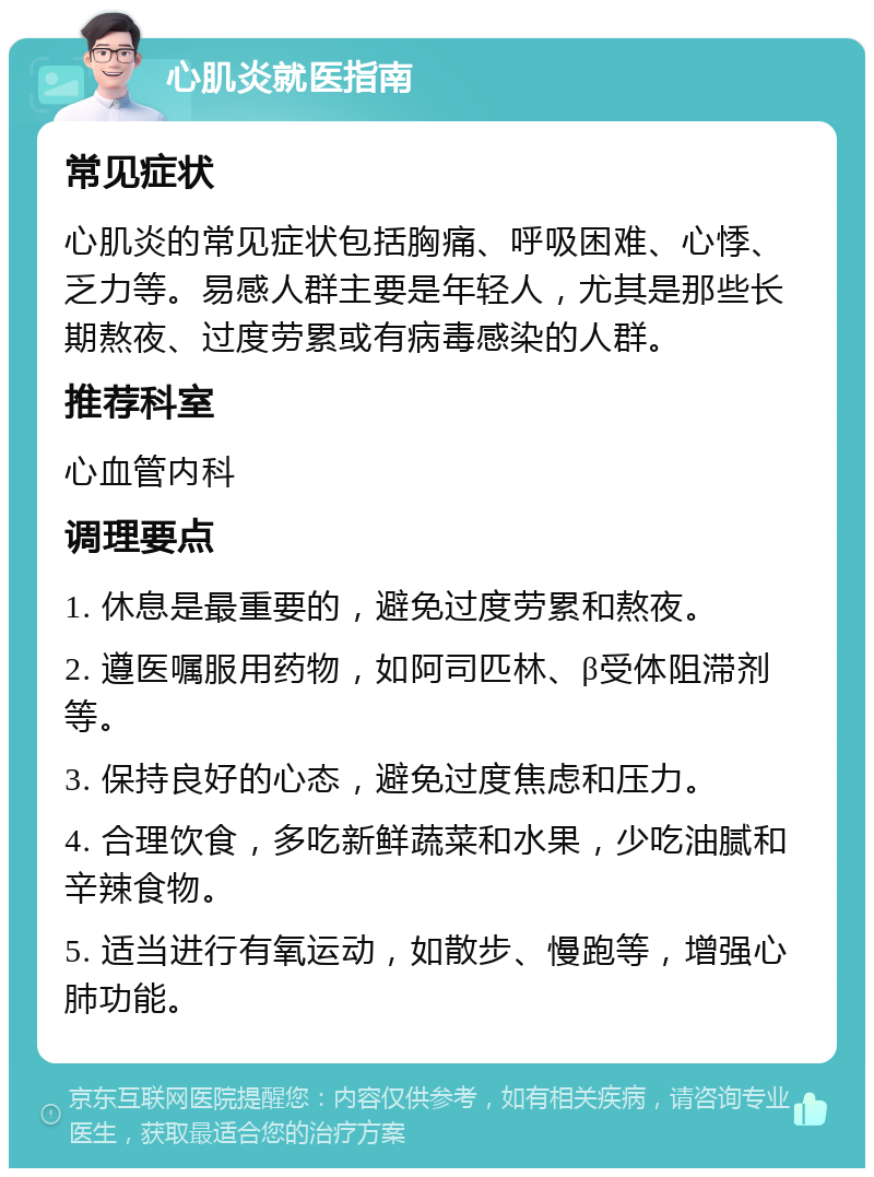 心肌炎就医指南 常见症状 心肌炎的常见症状包括胸痛、呼吸困难、心悸、乏力等。易感人群主要是年轻人，尤其是那些长期熬夜、过度劳累或有病毒感染的人群。 推荐科室 心血管内科 调理要点 1. 休息是最重要的，避免过度劳累和熬夜。 2. 遵医嘱服用药物，如阿司匹林、β受体阻滞剂等。 3. 保持良好的心态，避免过度焦虑和压力。 4. 合理饮食，多吃新鲜蔬菜和水果，少吃油腻和辛辣食物。 5. 适当进行有氧运动，如散步、慢跑等，增强心肺功能。