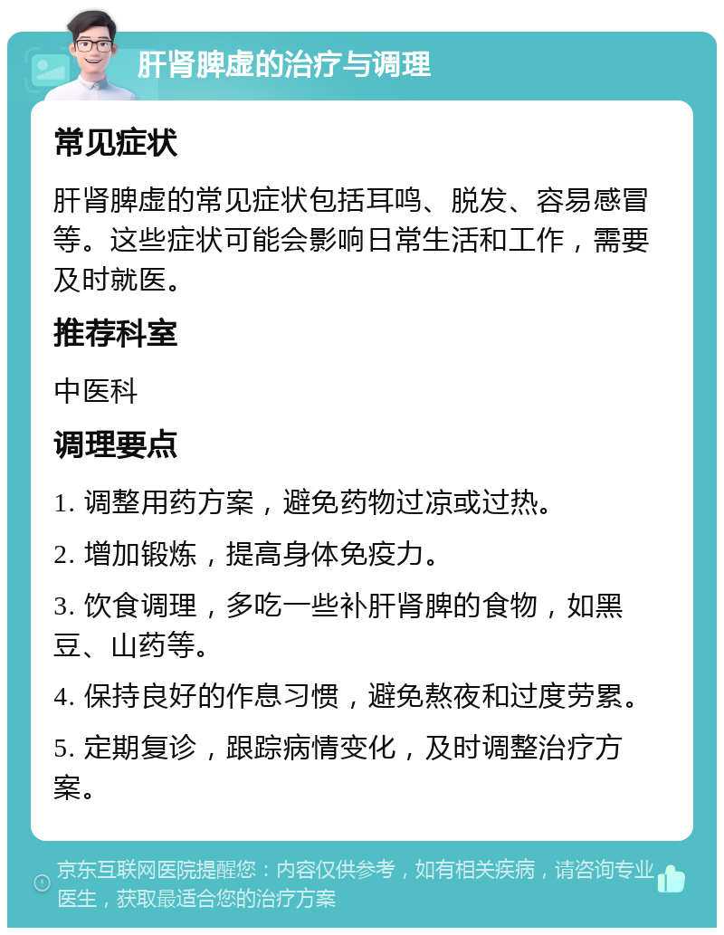 肝肾脾虚的治疗与调理 常见症状 肝肾脾虚的常见症状包括耳鸣、脱发、容易感冒等。这些症状可能会影响日常生活和工作，需要及时就医。 推荐科室 中医科 调理要点 1. 调整用药方案，避免药物过凉或过热。 2. 增加锻炼，提高身体免疫力。 3. 饮食调理，多吃一些补肝肾脾的食物，如黑豆、山药等。 4. 保持良好的作息习惯，避免熬夜和过度劳累。 5. 定期复诊，跟踪病情变化，及时调整治疗方案。