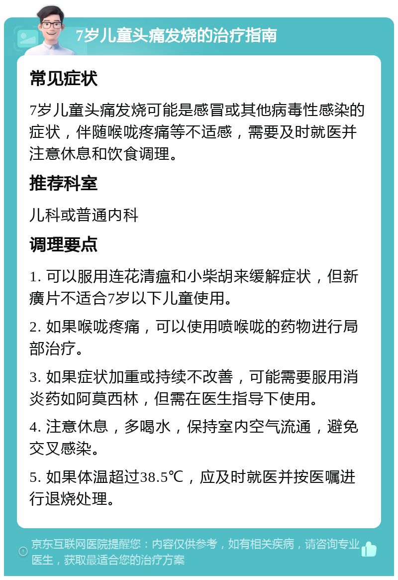 7岁儿童头痛发烧的治疗指南 常见症状 7岁儿童头痛发烧可能是感冒或其他病毒性感染的症状，伴随喉咙疼痛等不适感，需要及时就医并注意休息和饮食调理。 推荐科室 儿科或普通内科 调理要点 1. 可以服用连花清瘟和小柴胡来缓解症状，但新癀片不适合7岁以下儿童使用。 2. 如果喉咙疼痛，可以使用喷喉咙的药物进行局部治疗。 3. 如果症状加重或持续不改善，可能需要服用消炎药如阿莫西林，但需在医生指导下使用。 4. 注意休息，多喝水，保持室内空气流通，避免交叉感染。 5. 如果体温超过38.5℃，应及时就医并按医嘱进行退烧处理。