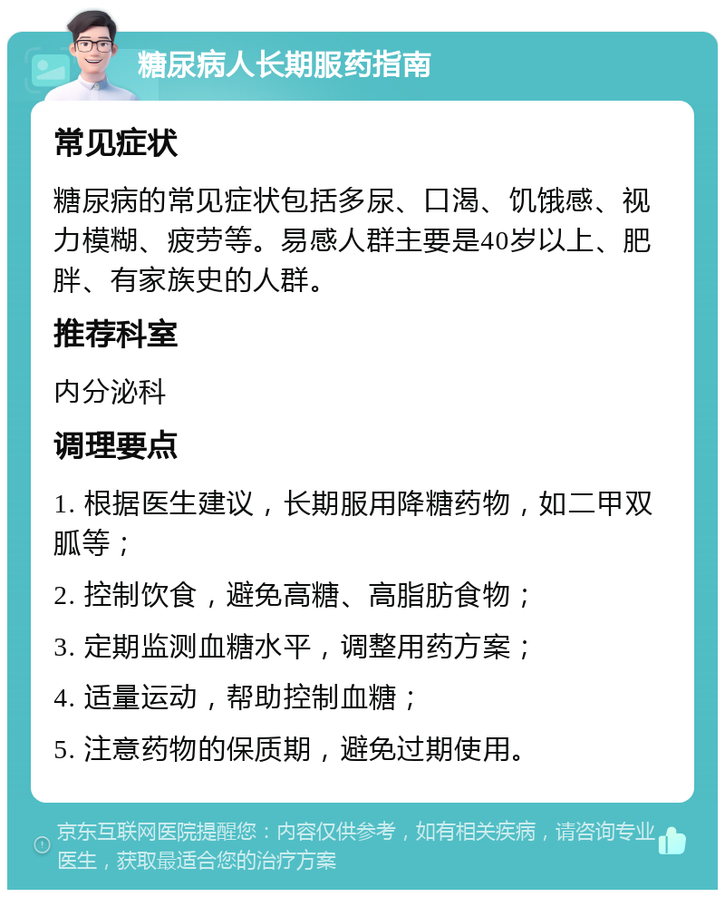 糖尿病人长期服药指南 常见症状 糖尿病的常见症状包括多尿、口渴、饥饿感、视力模糊、疲劳等。易感人群主要是40岁以上、肥胖、有家族史的人群。 推荐科室 内分泌科 调理要点 1. 根据医生建议，长期服用降糖药物，如二甲双胍等； 2. 控制饮食，避免高糖、高脂肪食物； 3. 定期监测血糖水平，调整用药方案； 4. 适量运动，帮助控制血糖； 5. 注意药物的保质期，避免过期使用。