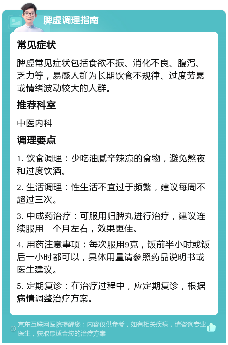 脾虚调理指南 常见症状 脾虚常见症状包括食欲不振、消化不良、腹泻、乏力等，易感人群为长期饮食不规律、过度劳累或情绪波动较大的人群。 推荐科室 中医内科 调理要点 1. 饮食调理：少吃油腻辛辣凉的食物，避免熬夜和过度饮酒。 2. 生活调理：性生活不宜过于频繁，建议每周不超过三次。 3. 中成药治疗：可服用归脾丸进行治疗，建议连续服用一个月左右，效果更佳。 4. 用药注意事项：每次服用9克，饭前半小时或饭后一小时都可以，具体用量请参照药品说明书或医生建议。 5. 定期复诊：在治疗过程中，应定期复诊，根据病情调整治疗方案。