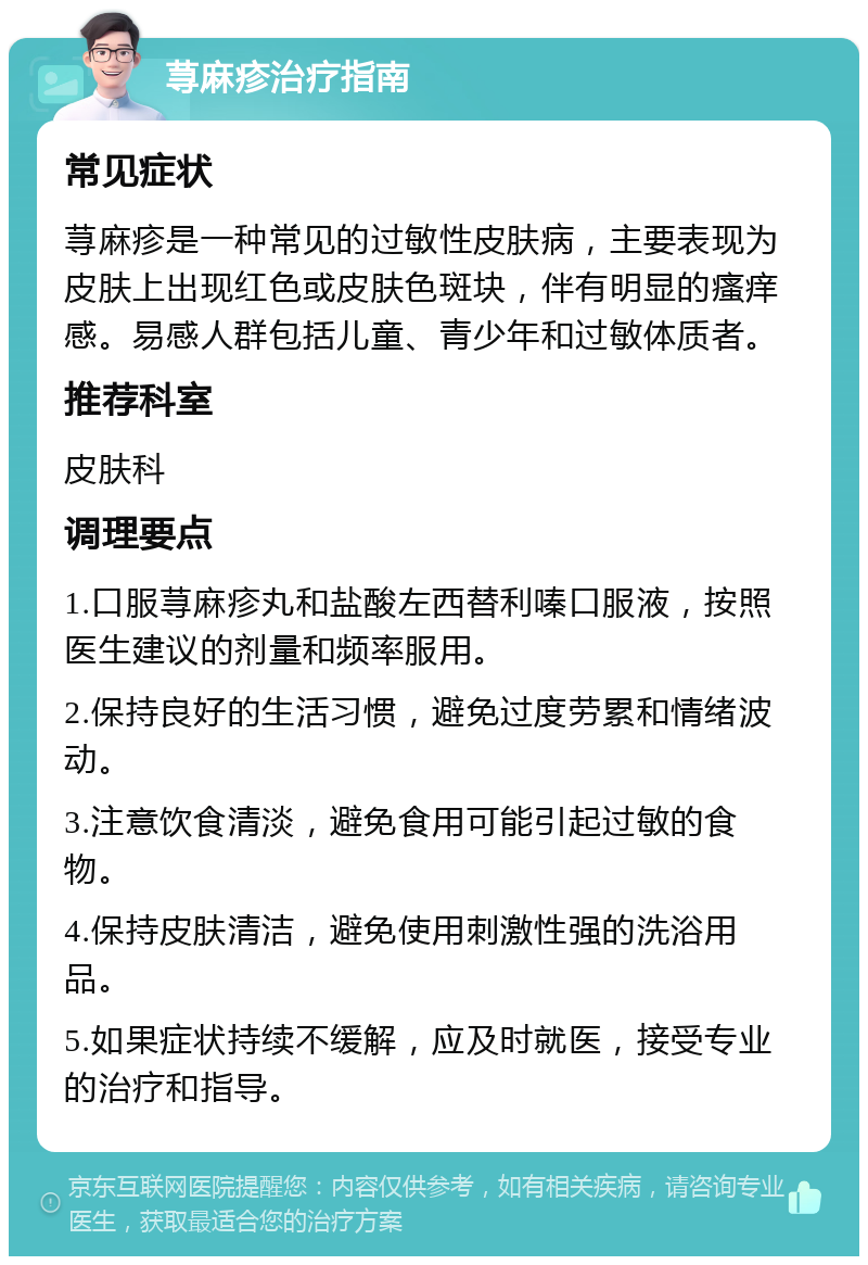 荨麻疹治疗指南 常见症状 荨麻疹是一种常见的过敏性皮肤病，主要表现为皮肤上出现红色或皮肤色斑块，伴有明显的瘙痒感。易感人群包括儿童、青少年和过敏体质者。 推荐科室 皮肤科 调理要点 1.口服荨麻疹丸和盐酸左西替利嗪口服液，按照医生建议的剂量和频率服用。 2.保持良好的生活习惯，避免过度劳累和情绪波动。 3.注意饮食清淡，避免食用可能引起过敏的食物。 4.保持皮肤清洁，避免使用刺激性强的洗浴用品。 5.如果症状持续不缓解，应及时就医，接受专业的治疗和指导。