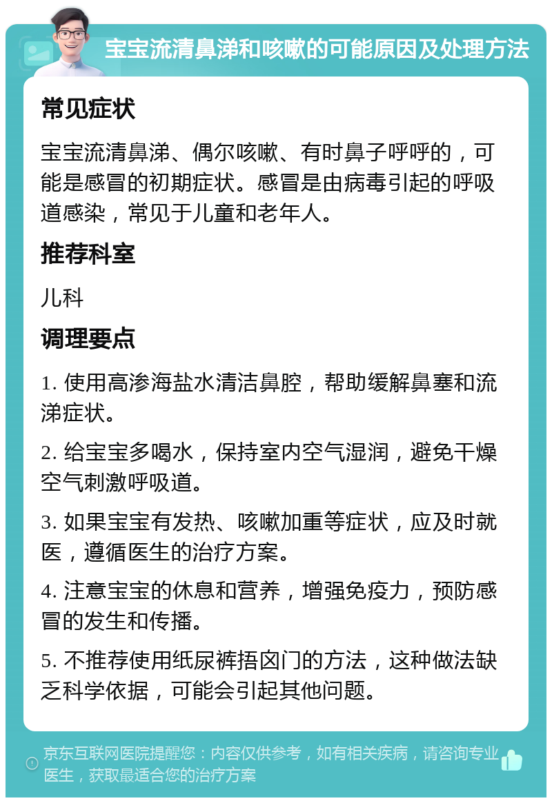 宝宝流清鼻涕和咳嗽的可能原因及处理方法 常见症状 宝宝流清鼻涕、偶尔咳嗽、有时鼻子呼呼的，可能是感冒的初期症状。感冒是由病毒引起的呼吸道感染，常见于儿童和老年人。 推荐科室 儿科 调理要点 1. 使用高渗海盐水清洁鼻腔，帮助缓解鼻塞和流涕症状。 2. 给宝宝多喝水，保持室内空气湿润，避免干燥空气刺激呼吸道。 3. 如果宝宝有发热、咳嗽加重等症状，应及时就医，遵循医生的治疗方案。 4. 注意宝宝的休息和营养，增强免疫力，预防感冒的发生和传播。 5. 不推荐使用纸尿裤捂囟门的方法，这种做法缺乏科学依据，可能会引起其他问题。