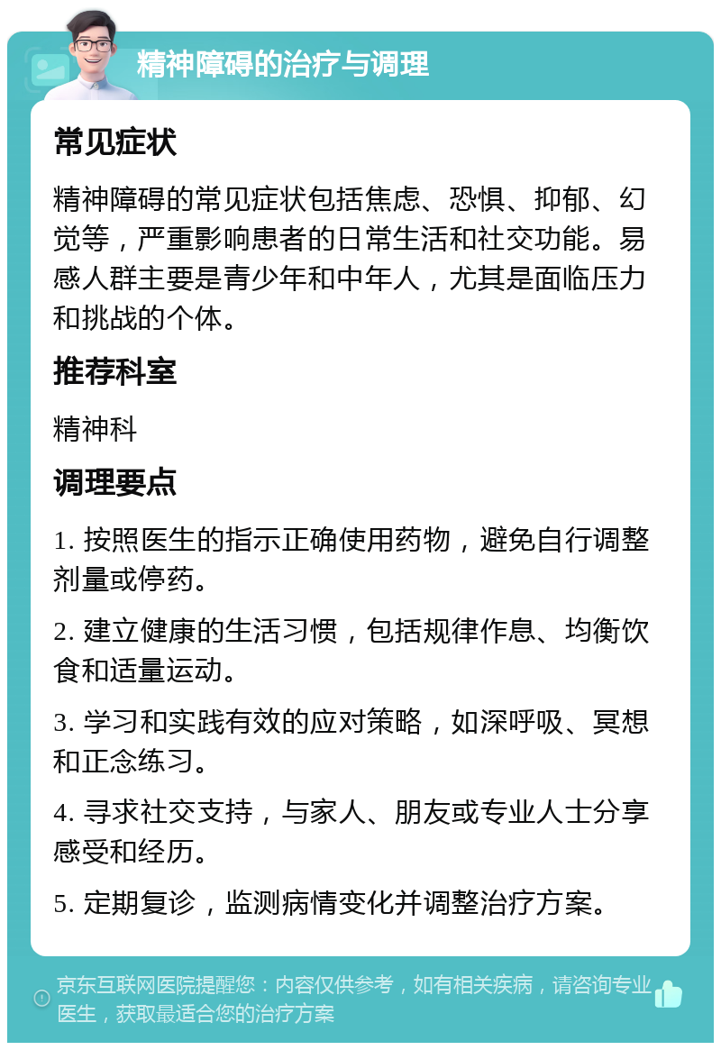 精神障碍的治疗与调理 常见症状 精神障碍的常见症状包括焦虑、恐惧、抑郁、幻觉等，严重影响患者的日常生活和社交功能。易感人群主要是青少年和中年人，尤其是面临压力和挑战的个体。 推荐科室 精神科 调理要点 1. 按照医生的指示正确使用药物，避免自行调整剂量或停药。 2. 建立健康的生活习惯，包括规律作息、均衡饮食和适量运动。 3. 学习和实践有效的应对策略，如深呼吸、冥想和正念练习。 4. 寻求社交支持，与家人、朋友或专业人士分享感受和经历。 5. 定期复诊，监测病情变化并调整治疗方案。