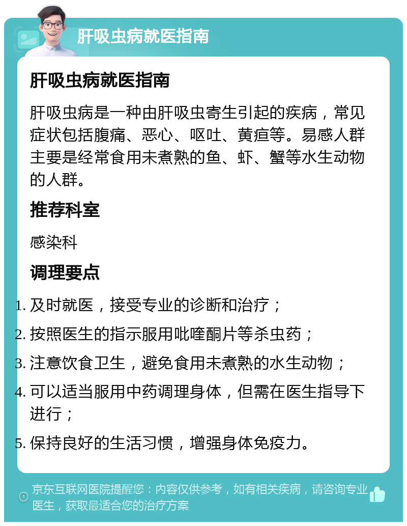 肝吸虫病就医指南 肝吸虫病就医指南 肝吸虫病是一种由肝吸虫寄生引起的疾病，常见症状包括腹痛、恶心、呕吐、黄疸等。易感人群主要是经常食用未煮熟的鱼、虾、蟹等水生动物的人群。 推荐科室 感染科 调理要点 及时就医，接受专业的诊断和治疗； 按照医生的指示服用吡喹酮片等杀虫药； 注意饮食卫生，避免食用未煮熟的水生动物； 可以适当服用中药调理身体，但需在医生指导下进行； 保持良好的生活习惯，增强身体免疫力。