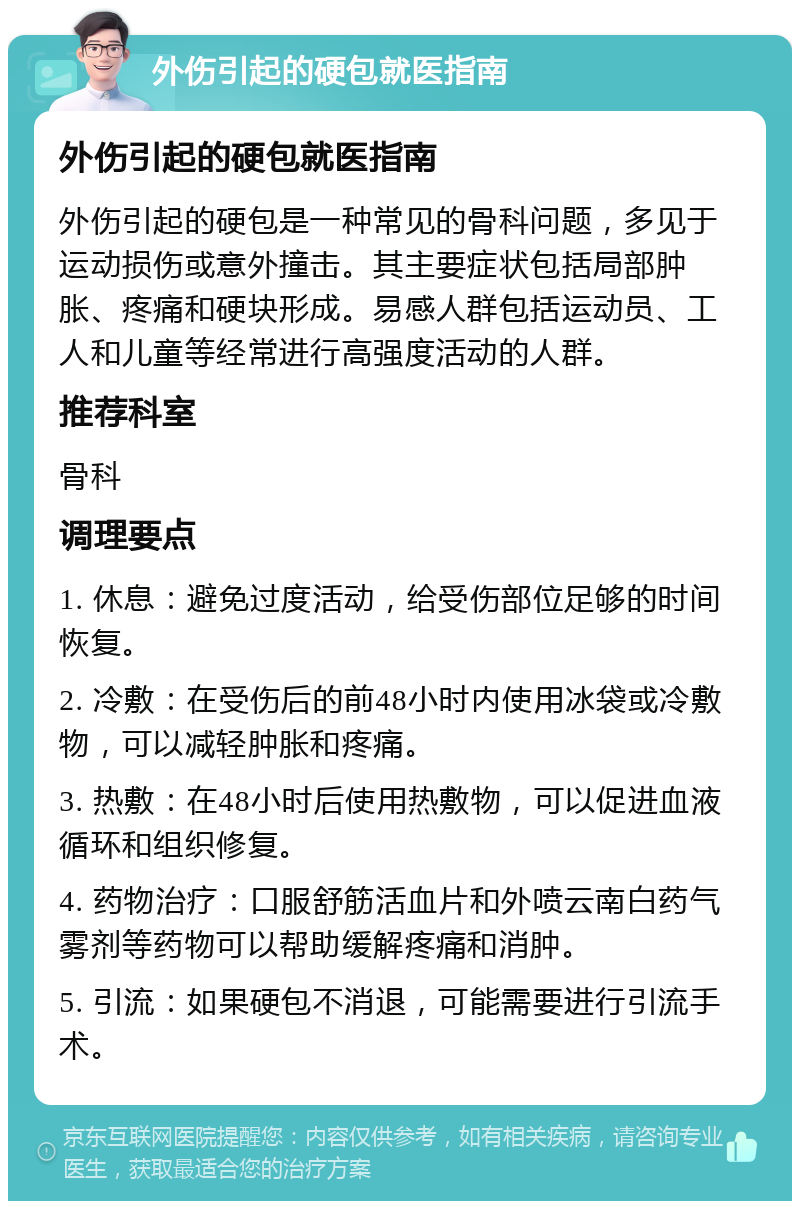 外伤引起的硬包就医指南 外伤引起的硬包就医指南 外伤引起的硬包是一种常见的骨科问题，多见于运动损伤或意外撞击。其主要症状包括局部肿胀、疼痛和硬块形成。易感人群包括运动员、工人和儿童等经常进行高强度活动的人群。 推荐科室 骨科 调理要点 1. 休息：避免过度活动，给受伤部位足够的时间恢复。 2. 冷敷：在受伤后的前48小时内使用冰袋或冷敷物，可以减轻肿胀和疼痛。 3. 热敷：在48小时后使用热敷物，可以促进血液循环和组织修复。 4. 药物治疗：口服舒筋活血片和外喷云南白药气雾剂等药物可以帮助缓解疼痛和消肿。 5. 引流：如果硬包不消退，可能需要进行引流手术。